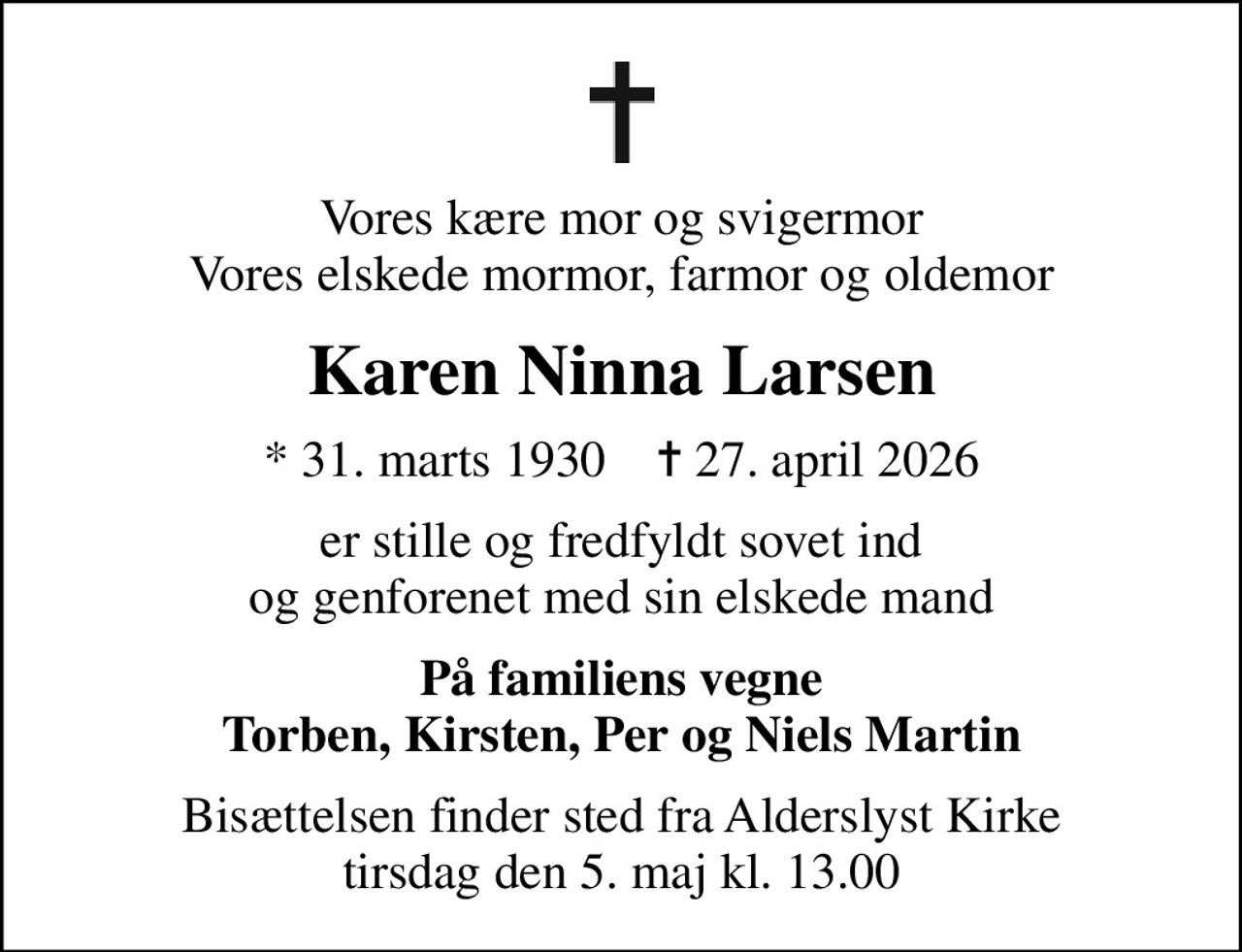 Vores kære mor og svigermor Vores elskede mormor, farmor og oldemor
Karen Ninna Larsen
* 31. marts 1930    ✝ 27. april 2026
er stille og fredfyldt sovet ind og genforenet med sin elskede mand
På familiens vegne Torben, Kirsten, Per og Niels Martin
Bisættelsen finder sted fra Alderslyst Kirke  tirsdag den 5. maj kl. 13.00