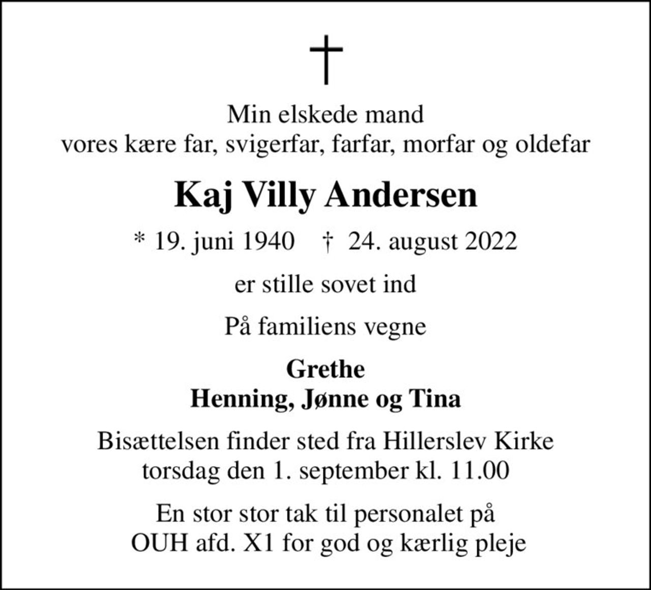 Min elskede mand vores kære far, svigerfar, farfar, morfar og oldefar
Kaj Villy Andersen
* 19. juni 1940    ✝ 24. august 2022
er stille sovet ind
På familiens vegne
Grethe Henning, Jønne og Tina
Bisættelsen finder sted fra Hillerslev Kirke  torsdag den 1. september kl. 11.00 
En stor stor tak til personalet på  OUH afd. X1 for god og kærlig pleje