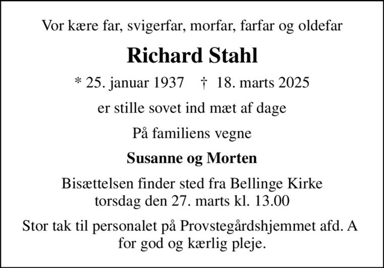 Vor kære far, svigerfar, morfar, farfar og oldefar
Richard Stahl
* 25. januar 1937    ✝ 18. marts 2025
er stille sovet ind mæt af dage
På familiens vegne
Susanne og Morten
Bisættelsen finder sted fra Bellinge Kirke  torsdag den 27. marts kl. 13.00 
Stor tak til personalet på Provstegårdshjemmet afd. A  for god og kærlig pleje.