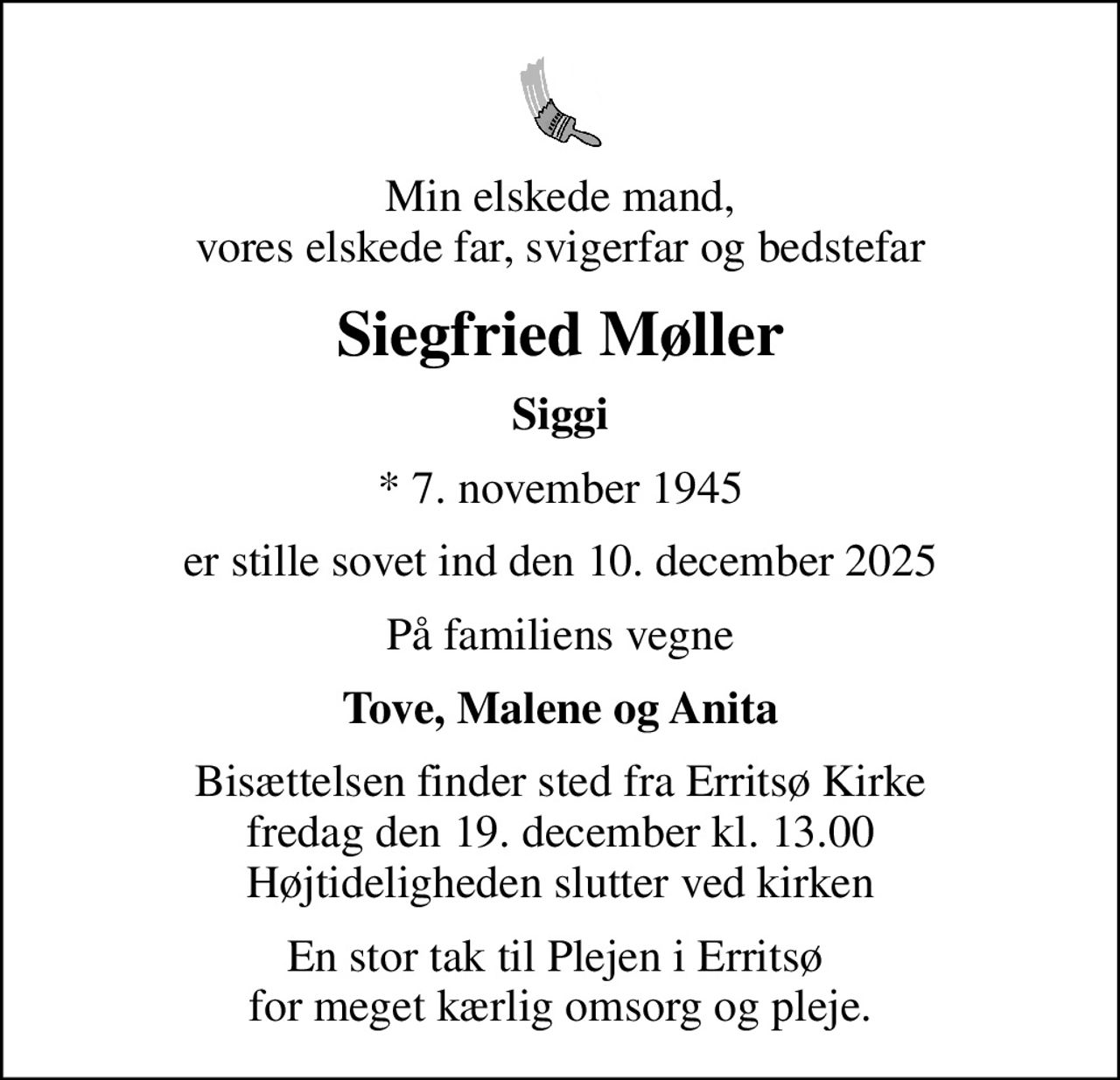 Min elskede mand, vores elskede far, svigerfar og bedstefar
Siegfried Møller
Siggi
* 7. november 1945
er stille sovet ind den 10. december 2025
På familiens vegne
Tove, Malene og Anita
Bisættelsen finder sted fra Erritsø Kirke  fredag den 19. december kl. 13.00  Højtideligheden slutter ved kirken
En stor tak til Plejen i Erritsø  for meget kærlig omsorg og pleje.