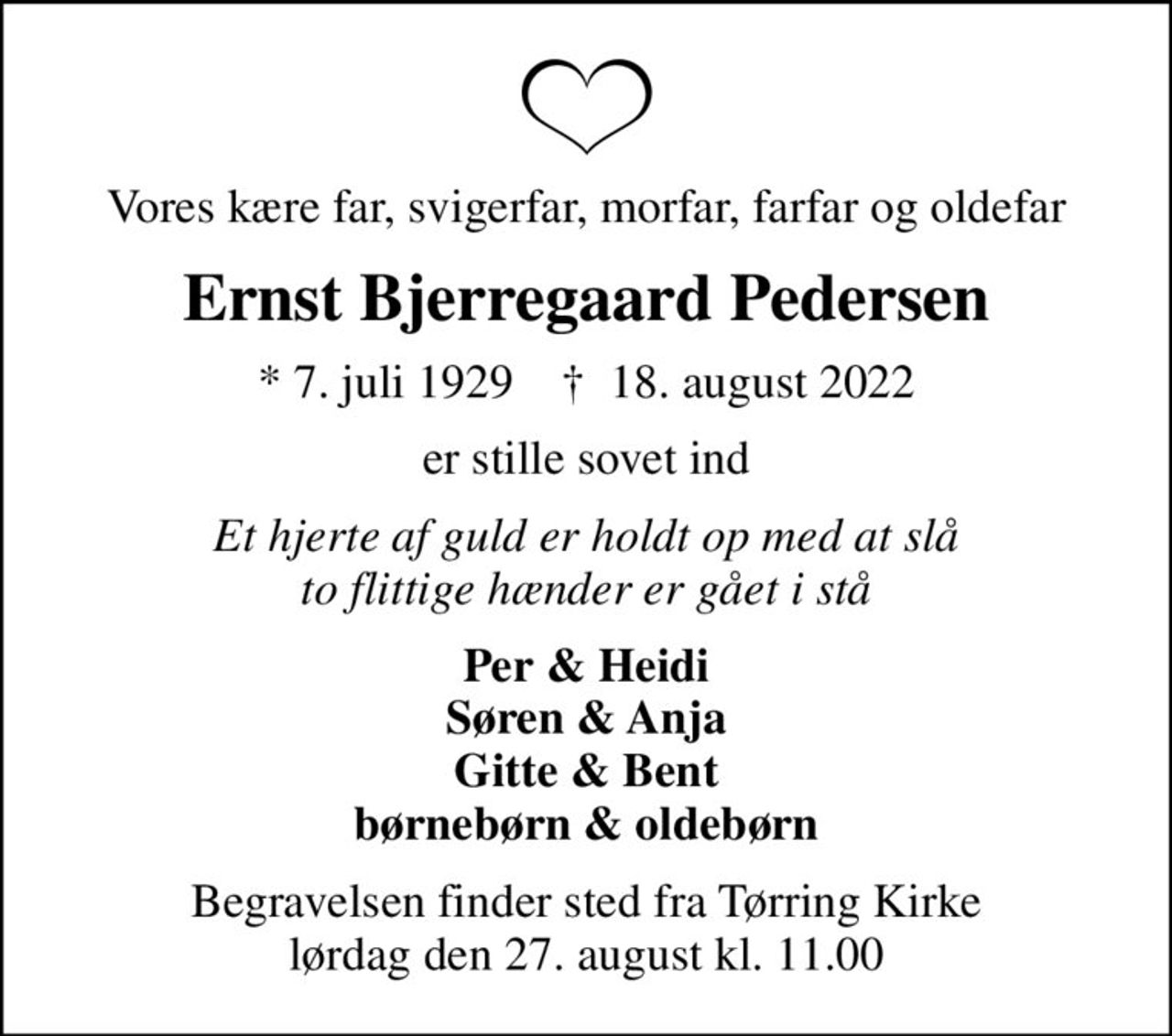 Vores kære far, svigerfar, morfar, farfar og oldefar
Ernst Bjerregaard Pedersen
* 7. juli 1929    ✝ 18. august 2022
er stille sovet ind
Et hjerte af guld er holdt op med at slå to flittige hænder er gået i stå
Per & Heidi Søren & Anja Gitte & Bent børnebørn & oldebørn
Begravelsen finder sted fra Tørring Kirke  lørdag den 27. august kl. 11.00