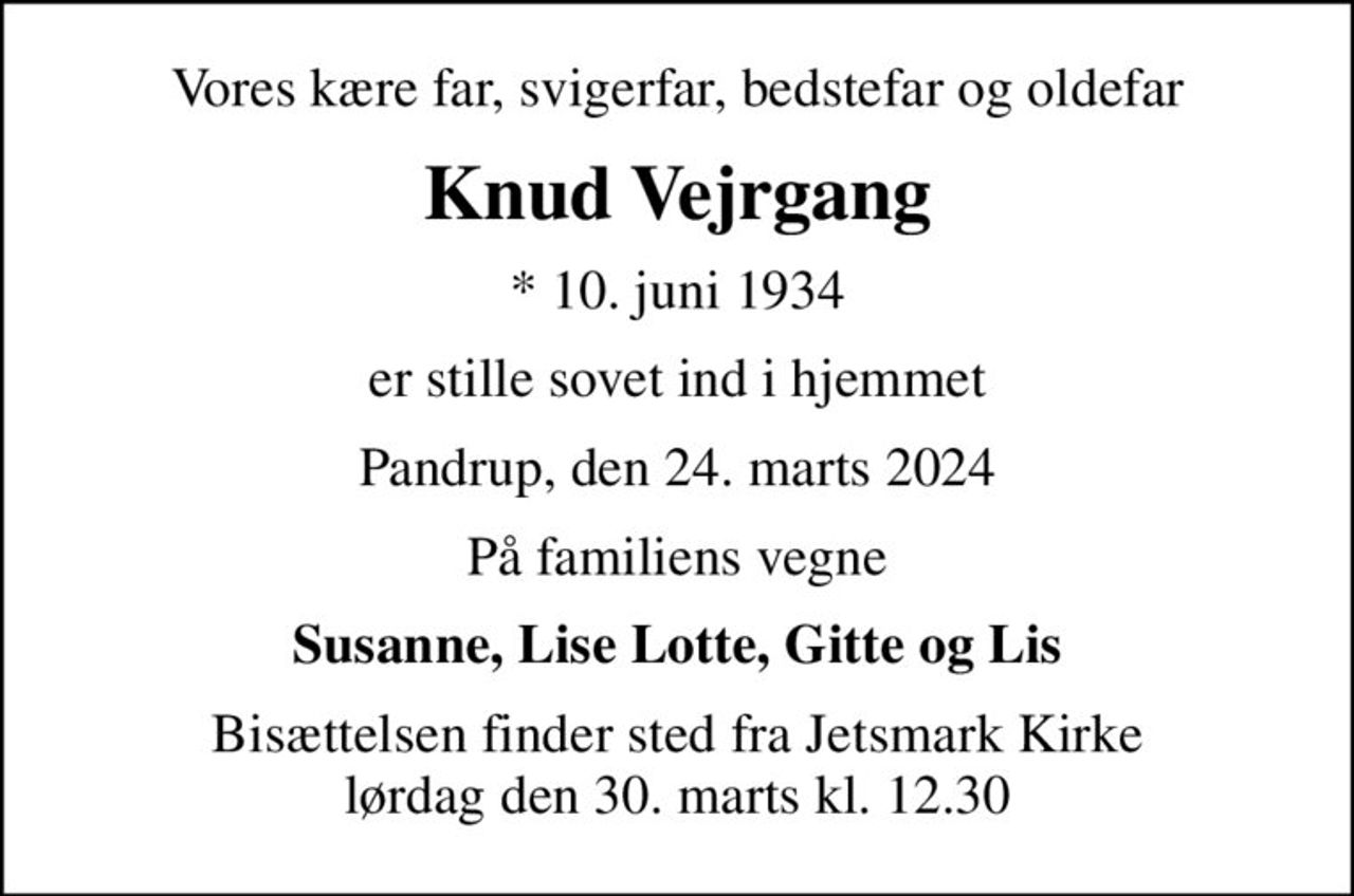 Vores kære far, svigerfar, bedstefar og oldefar
Knud Vejrgang
* 10. juni 1934
er stille sovet ind i hjemmet
Pandrup, den 24. marts 2024
På familiens vegne
Susanne, Lise Lotte, Gitte og Lis
Bisættelsen finder sted fra Jetsmark Kirke  lørdag den 30. marts kl. 12.30