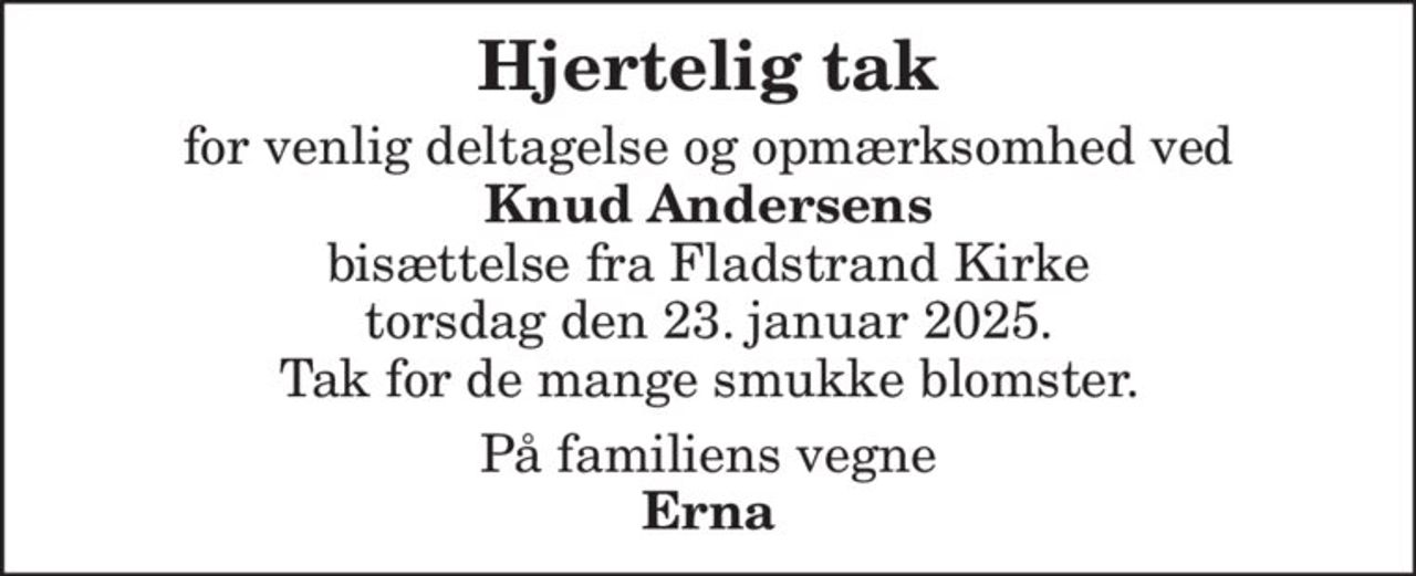 Hjertelig tak
for venlig deltagelse og opmærksomhed ved
Knud Andersens
bisættelse fra Fladstrand Kirke
torsdag den 23. januar 2025.
Tak for de mange smukke blomster.
På familiens vegne
Erna