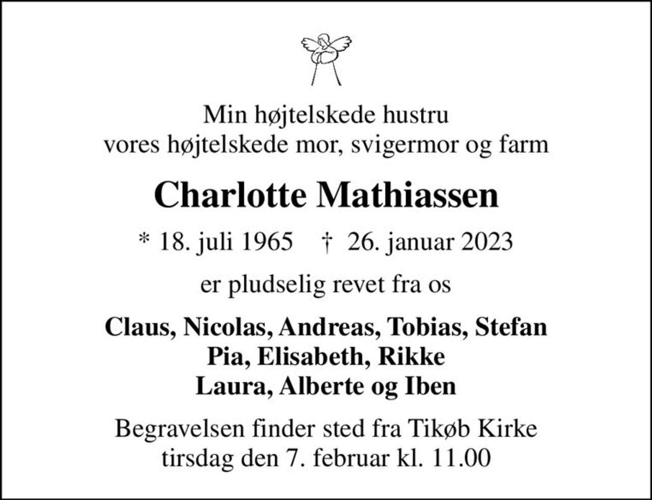 Min højtelskede hustru vores højtelskede mor, svigermor og farm
Charlotte Mathiassen
* 18. juli 1965    ✝ 26. januar 2023
er pludselig revet fra os
Claus, Nicolas, Andreas, Tobias, Stefan Pia, Elisabeth, Rikke Laura, Alberte og Iben
Begravelsen finder sted fra Tikøb Kirke  tirsdag den 7. februar kl. 11.00