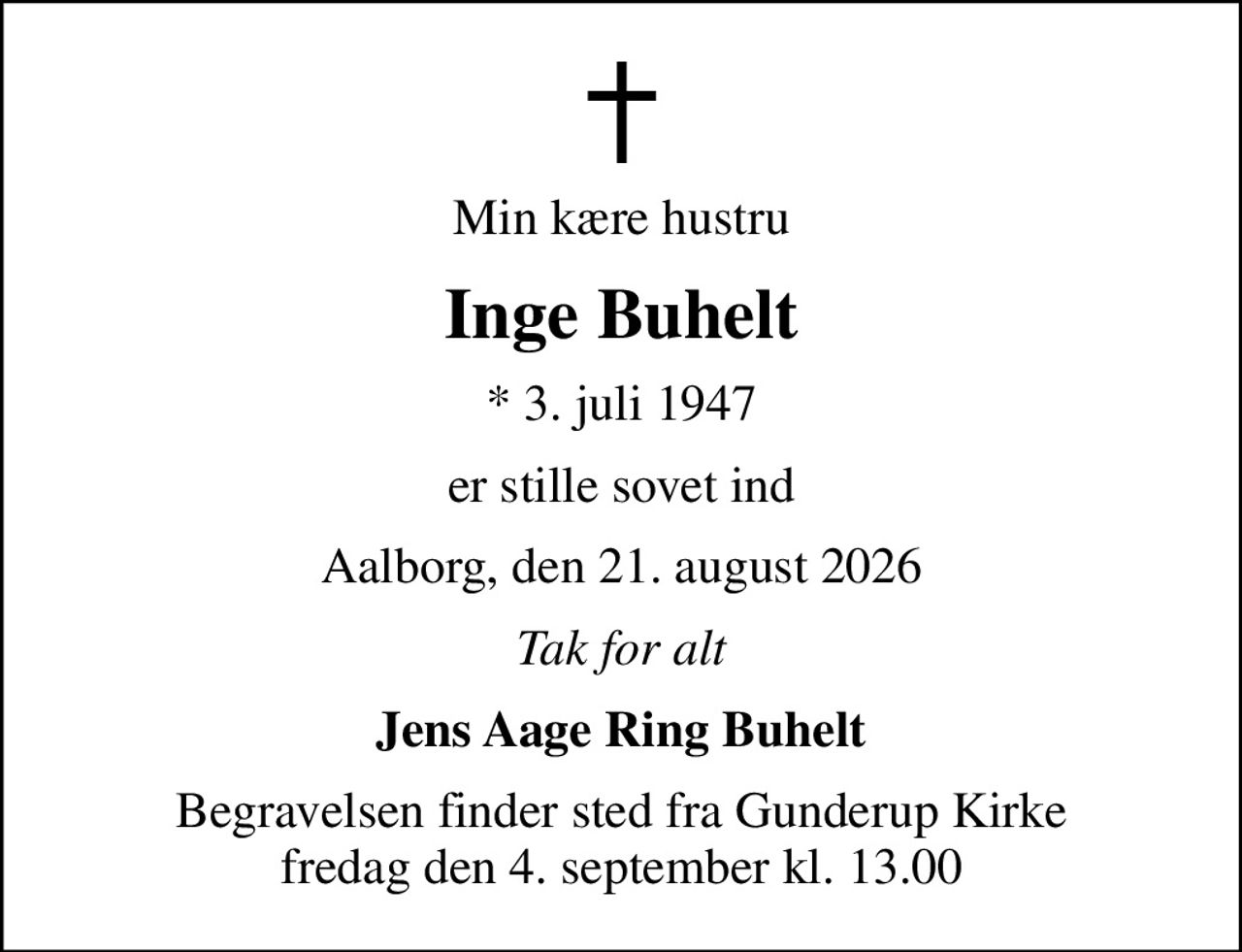 Min kære hustru
Inge Buhelt
* 3. juli 1947
er stille sovet ind
Aalborg, den 21. august 2026
Tak for alt
Jens Aage Ring Buhelt
Begravelsen finder sted fra Gunderup Kirke  fredag den 4. september kl. 13.00