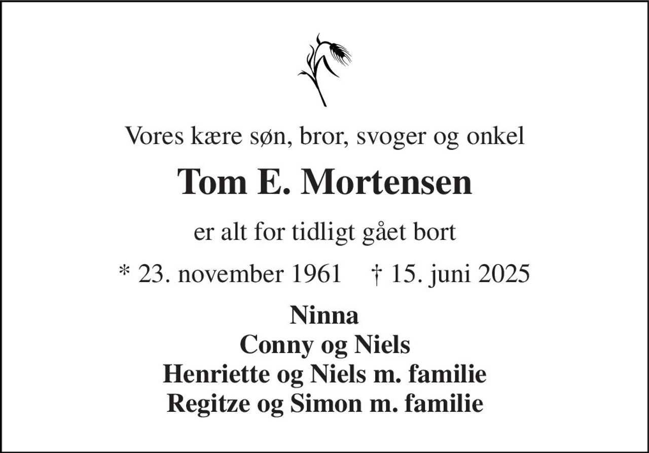 Vores kære søn, bror, svoger og onkel 
Tom E. Mortensen 
er alt for tidligt gået bort 
*​ 23. november 1961​    †​ 15. juni 2025 
Ninna Conny og Niels Henriette og Niels m. familie Regitze og Simon m. familie