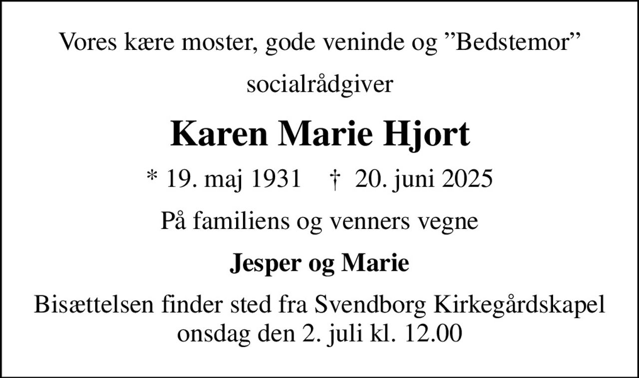 Vores kære moster, gode veninde og Bedstemor
socialrådgiver
Karen Marie Hjort
* 19. maj 1931    ✝ 20. juni 2025
På familiens og venners vegne
Jesper og Marie
Bisættelsen finder sted fra Svendborg Kirkegårdskapel  onsdag den 2. juli kl. 12.00