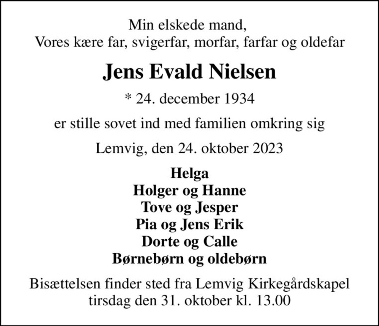 Min elskede mand,  Vores kære far, svigerfar, morfar, farfar og oldefar
Jens Evald Nielsen
* 24. december 1934
er stille sovet ind med familien omkring sig
Lemvig, den 24. oktober 2023
Helga Holger og Hanne Tove og Jesper Pia og Jens Erik Dorte og Calle Børnebørn og oldebørn
Bisættelsen finder sted fra Lemvig Kirkegårdskapel  tirsdag den 31. oktober kl. 13.00
