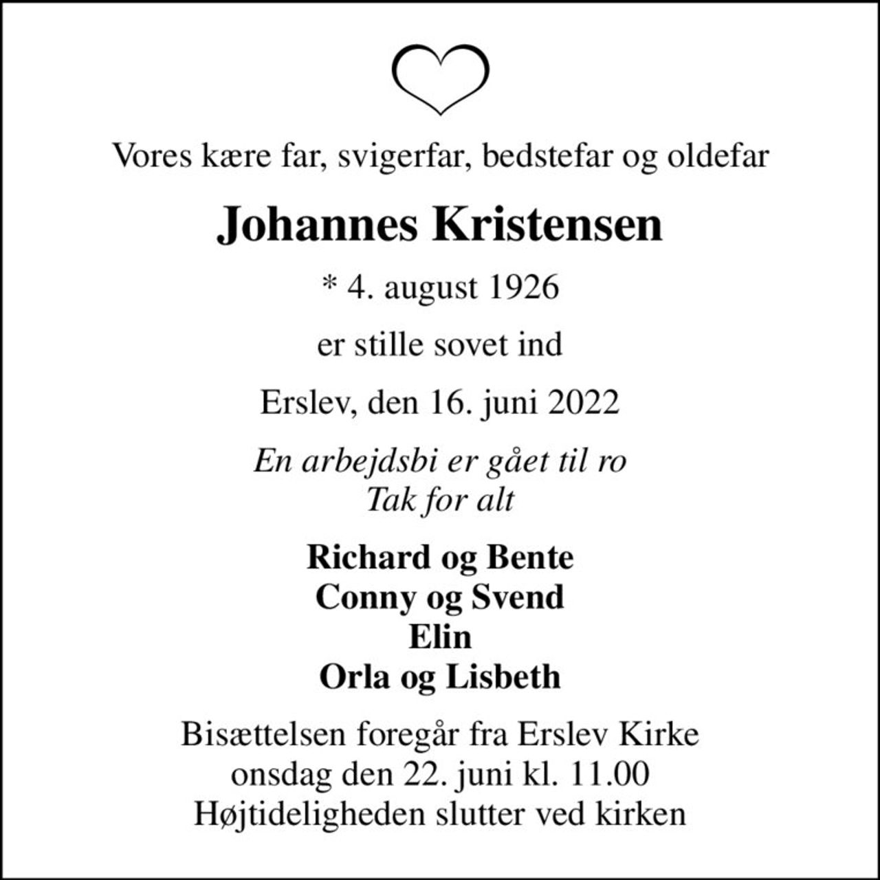 Vores kære far, svigerfar, bedstefar og oldefar
Johannes Kristensen
* 4. august 1926
er stille sovet ind
Erslev, den 16. juni 2022
En arbejdsbi er gået til ro Tak for alt
Richard og Bente Conny og Svend Elin Orla og Lisbeth
Bisættelsen foregår fra Erslev Kirke  onsdag den 22. juni kl. 11.00  Højtideligheden slutter ved kirken