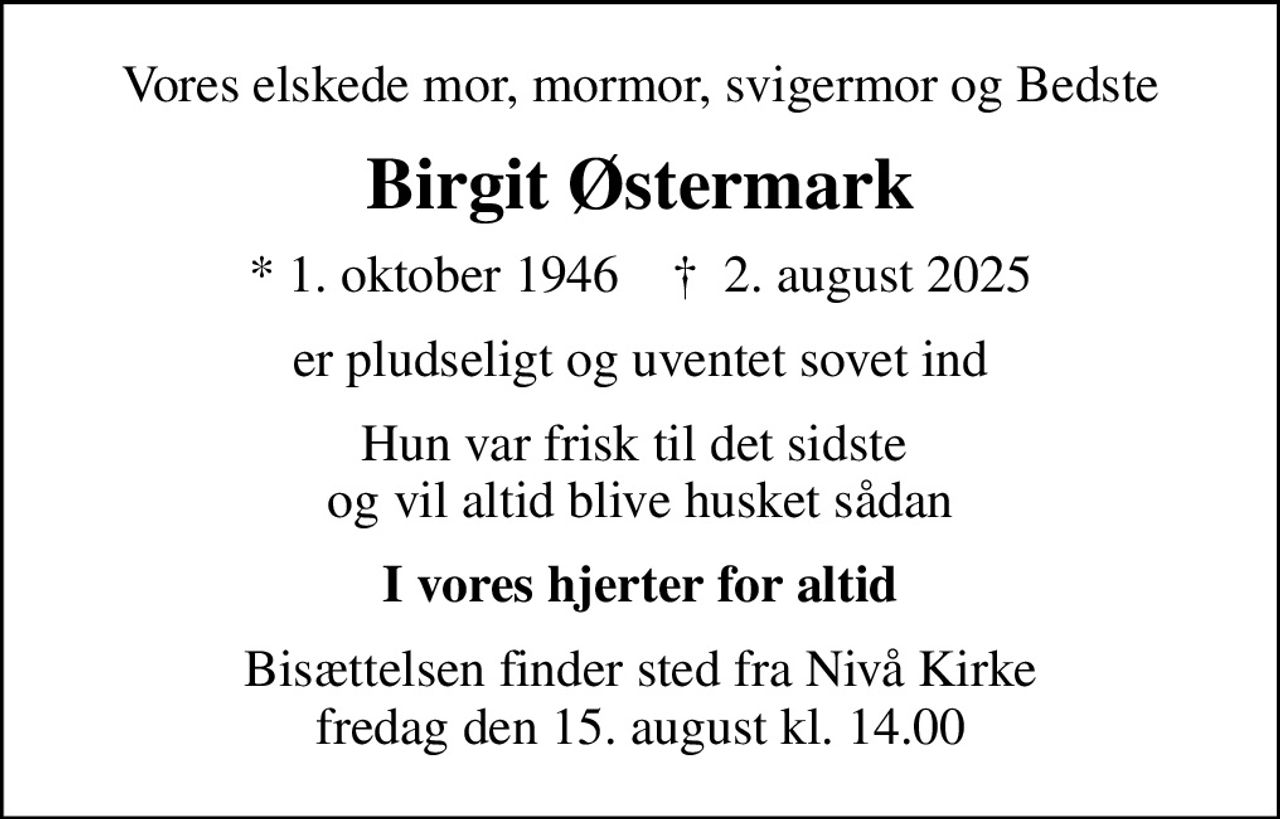 Vores elskede mor, mormor, svigermor og Bedste
Birgit Østermark
* 1. oktober 1946    ✝ 2. august 2025
er pludseligt og uventet sovet ind
Hun var frisk til det sidste  og vil altid blive husket sådan
I vores hjerter for altid
Bisættelsen finder sted fra Nivå Kirke  fredag den 15. august kl. 14.00