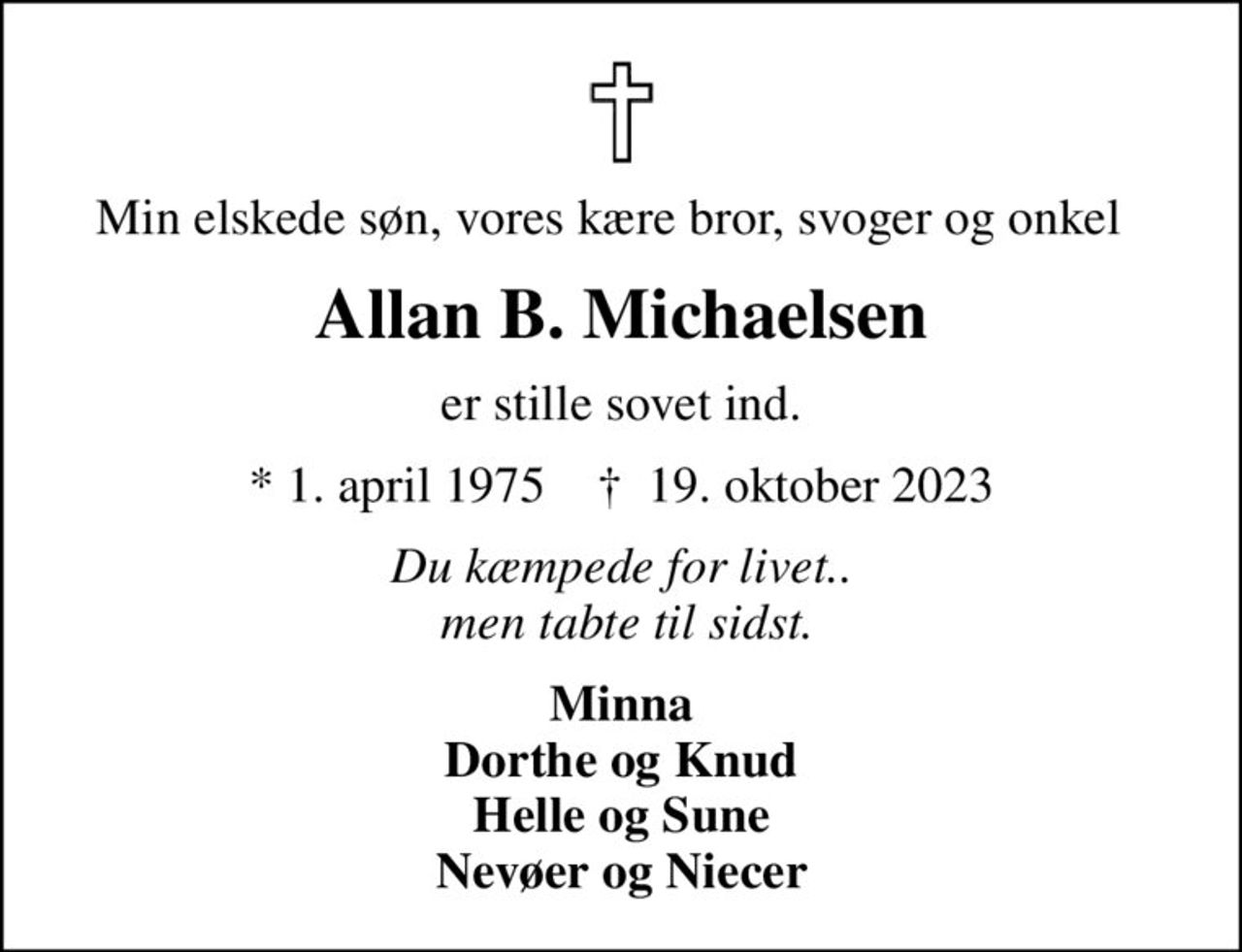 Min elskede søn, vores kære bror, svoger og onkel  
Allan B. Michaelsen
er stille sovet ind.
* 1. april 1975    ✝ 19. oktober 2023
Du kæmpede for livet..  men tabte til sidst.
Minna Dorthe og Knud Helle og Sune Nevøer og Niecer