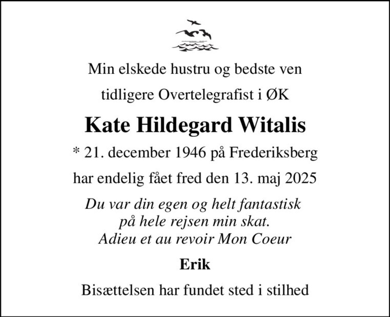 Min elskede hustru og bedste ven
tidligere Overtelegrafist i ØK
Kate Hildegard Witalis
* 21. december 1946 på Frederiksberg
har endelig fået fred den 13. maj 2025
Du var din egen og helt fantastisk  på hele rejsen min skat. Adieu et au revoir Mon Coeur
Erik
Bisættelsen har fundet sted i stilhed
