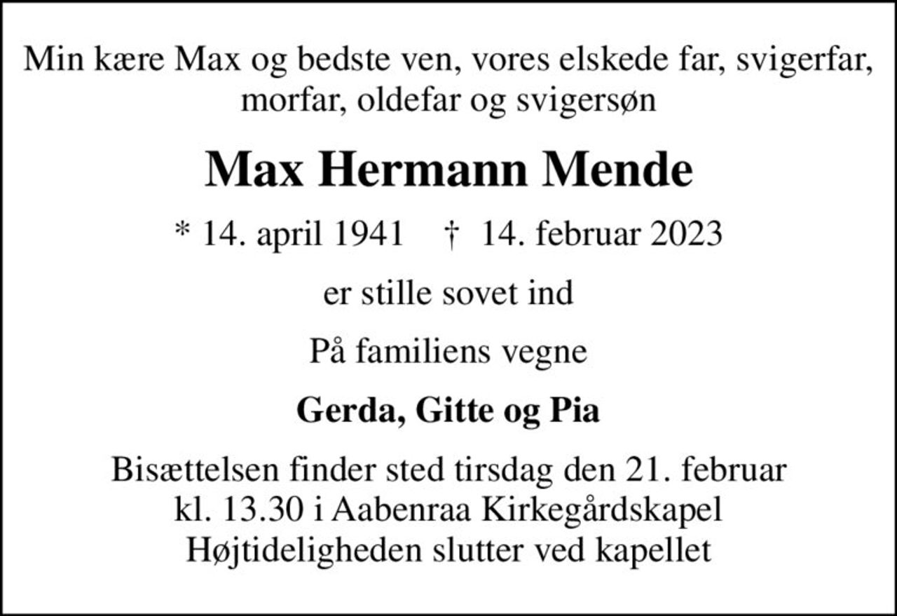 Min kære Max og bedste ven, vores elskede far, svigerfar, morfar, oldefar og svigersøn
Max Hermann Mende
* 14. april 1941    ✝ 14. februar 2023
er stille sovet ind
På familiens vegne
Gerda, Gitte og Pia
Bisættelsen finder sted tirsdag den 21. februar kl. 13.30 i Aabenraa Kirkegårdskapel Højtideligheden slutter ved kapellet