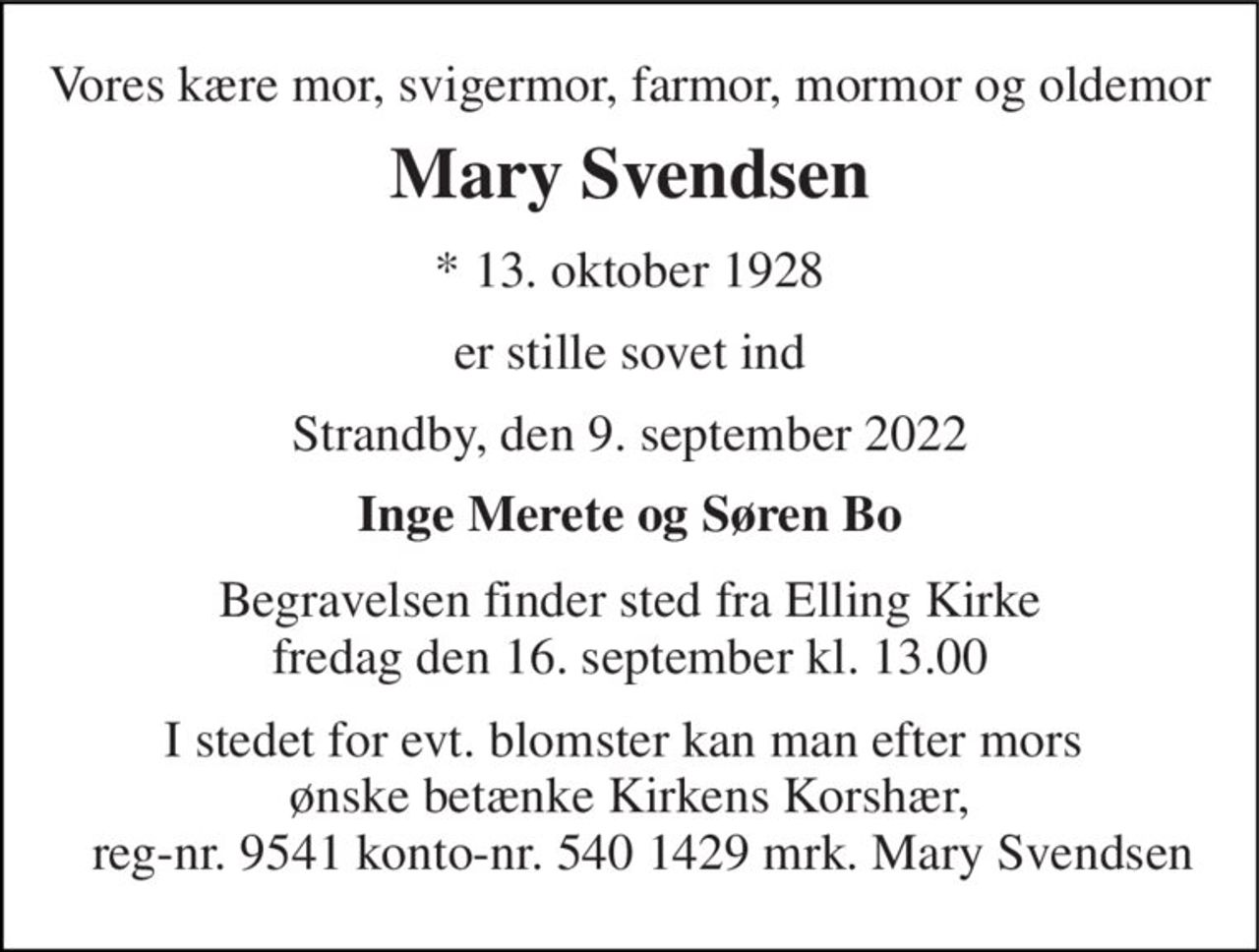 Vores kære mor, svigermor, farmor, mormor og oldemor 
Mary Svendsen 
*​ 13. oktober 1928 
er stille sovet ind 
Strandby, den 9. september 2022 
Inge Merete og Ingolf Søren Bo 
Begravelsen​ finder sted fra Elling Kirke​ fredag den 16. september​ kl. 13.00 
I stedet for evt. blomster kan man efter mors  ønske betænke Kirkens Korshær,   reg-nr. 9541 konto-nr. 540 1429 mrk. Mary Svendsen