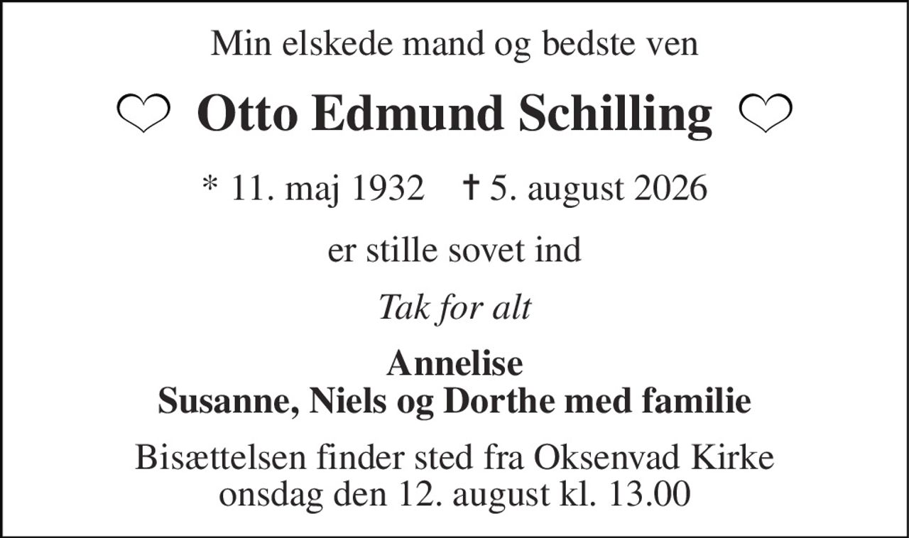 Min elskede mand og bedste ven 
Otto Edmund Schilling 
*​ 11. maj 1937​    ✝​ 5. august 2026 
er stille sovet ind 
Tak for alt 
Annelise Susanne, Niels og Dorthe med familie 
Bisættelsen​ finder sted fra Oksenvad Kirke​ onsdag den 12. august​ kl. 13.00