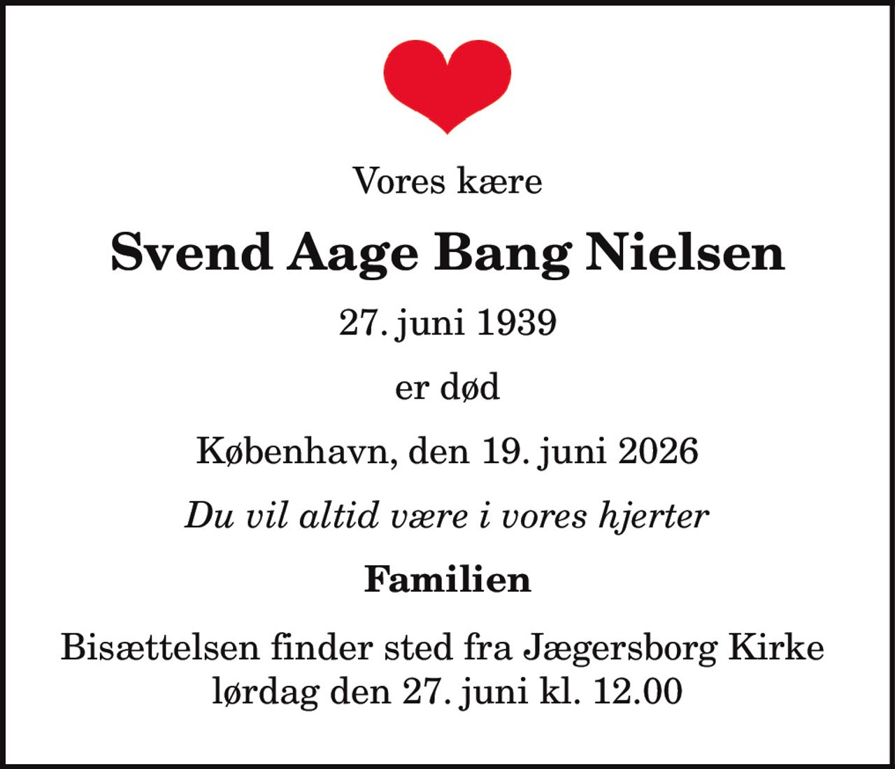 Vores kære
Svend Aage Bang Nielsen
27. juni 1939
er død
København, den 19. juni 2026
Du vil altid være i vores hjerter
Familien
Bisættelsen finder sted fra Jægersborg Kirke
lørdag den 27. juni kl. 12.00