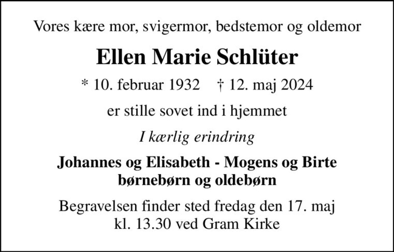 Vores kære mor, svigermor, bedstemor og oldemor
Ellen Marie Schlüter
* 10. februar 1932    ✝ 12. maj 2024
er stille sovet ind i hjemmet
I kærlig erindring
Johannes og Elisabeth - Mogens og Birte børnebørn og oldebørn
Begravelsen finder sted fredag den 17. maj kl. 13.30 ved Gram Kirke