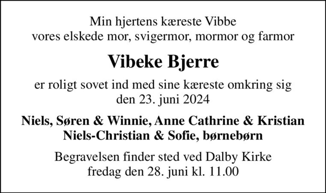 Min hjertens kæreste Vibbe vores elskede mor, svigermor, mormor og farmor
Vibeke Bjerre
er roligt sovet ind med sine kæreste omkring sig den 23. juni 2024
Niels, Søren & Winnie, Anne Cathrine & Kristian Niels-Christian & Sofie, børnebørn
Begravelsen finder sted ved Dalby Kirke  fredag den 28. juni kl. 11.00