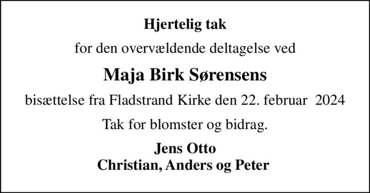 Hjertelig tak
for den overvældende deltagelse ved
Maja Birk Sørensens
bisættelse fra Fladstrand Kirke den 22. februar  2024
Tak for blomster og bidrag.
Jens Otto Christian, Anders og Peter