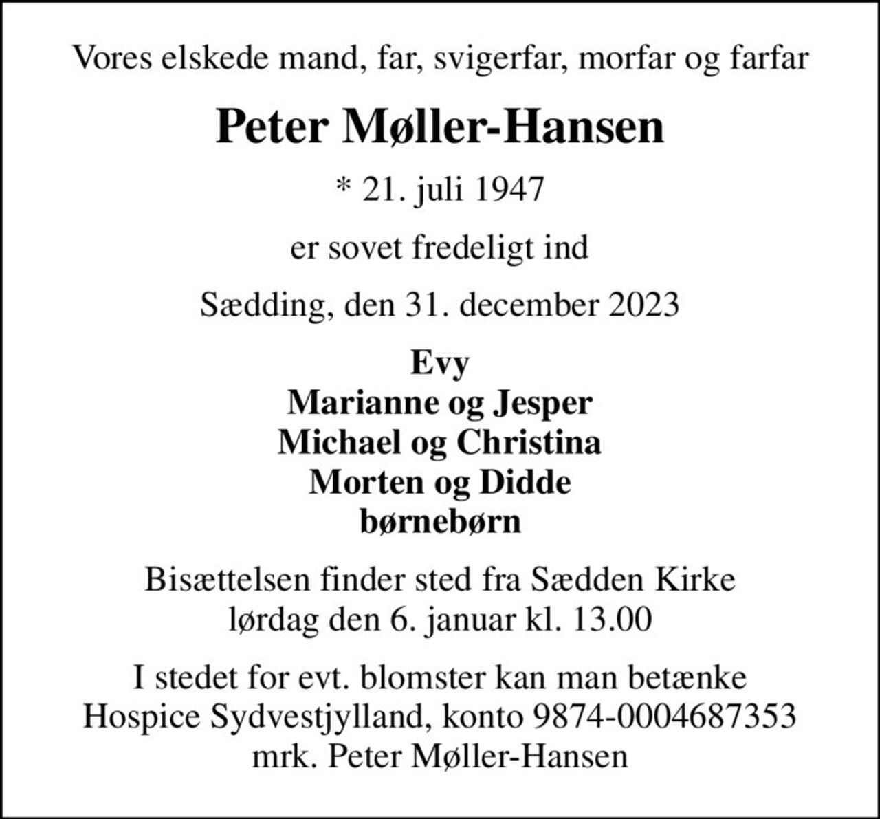 Vores elskede mand, far, svigerfar, morfar og farfar
Peter Møller-Hansen
* 21. juli 1947
er sovet fredeligt ind
Sædding, den 31. december 2023
Evy Marianne og Jesper Michael og Christina Morten og Didde børnebørn
Bisættelsen finder sted fra Sædden Kirke  lørdag den 6. januar kl. 13.00 
I stedet for evt. blomster kan man betænke
					Hospice Sydvestjylland reg.nr.9874konto0004687353mrk. Peter
					Møller-Hansen