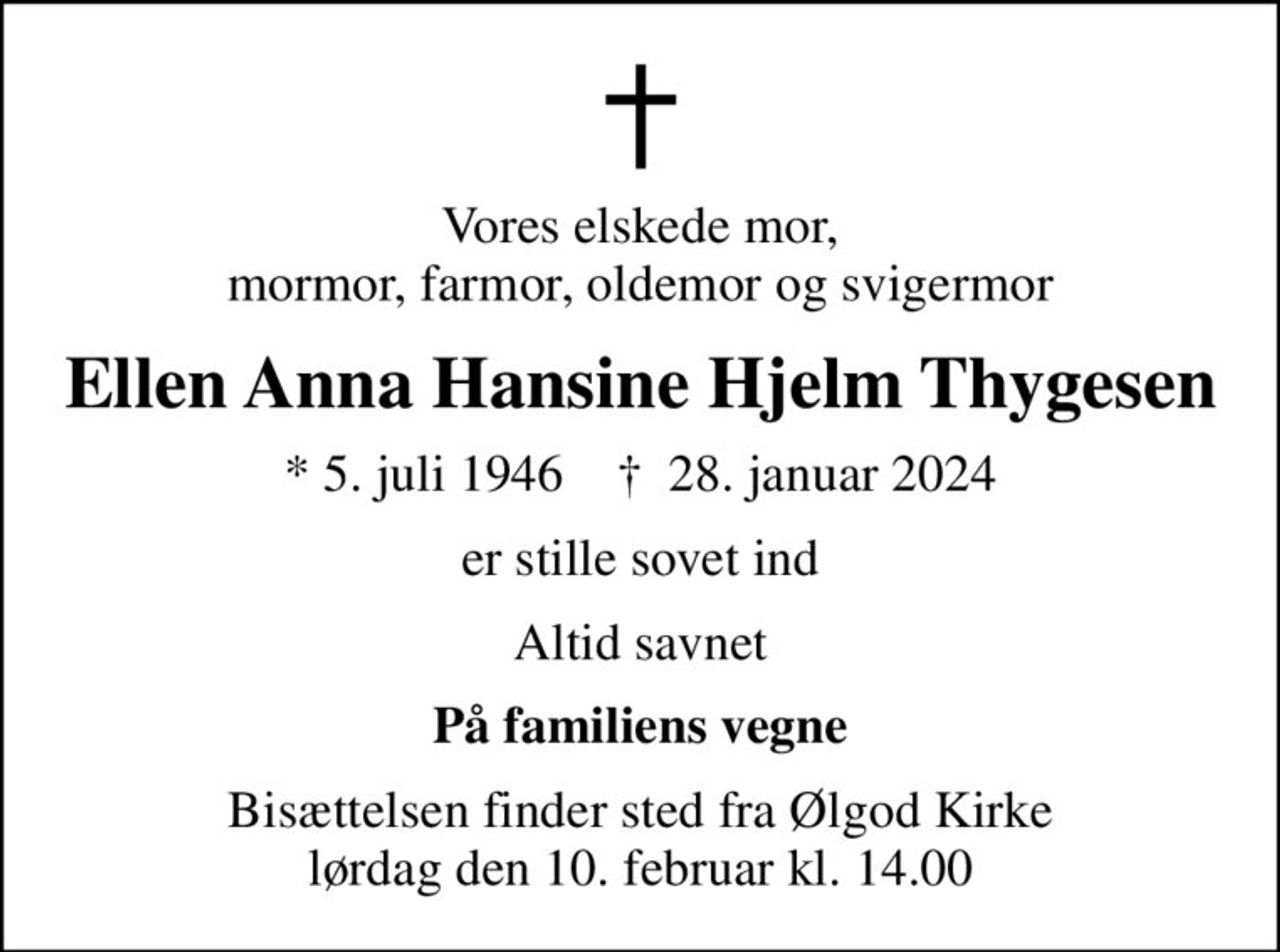Vores elskede mor, mormor, farmor, oldemor og svigermor
Ellen Anna Hansine Hjelm Thygesen
* 5. juli 1946    ✝ 28. januar 2024
er stille sovet ind
Altid savnet
På familiens vegne
Bisættelsen finder sted fra Ølgod Kirke  lørdag den 10. februar kl. 14.00