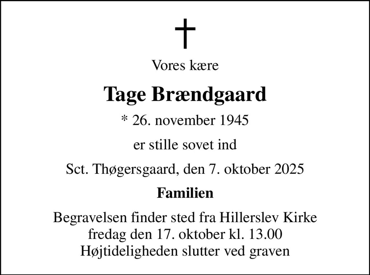 Vores kære
Tage Brændgaard
* 26. november 1945
er stille sovet ind
Sct. Thøgersgaard, den 7. oktober 2025
Familien
Begravelsen finder sted fra Hillerslev Kirke  fredag den 17. oktober kl. 13.00  Højtideligheden slutter ved graven