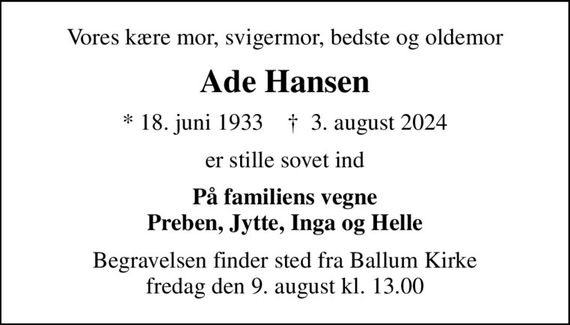 Vores kære mor, svigermor, bedste og oldemor
Ade Hansen
* 18. juni 1933    &#x271d; 3. august 2024
er stille sovet ind
På familiens vegne Preben, Jytte, Inga og Helle
Begravelsen finder sted fra Ballum Kirke  fredag den 9. august kl. 13.00