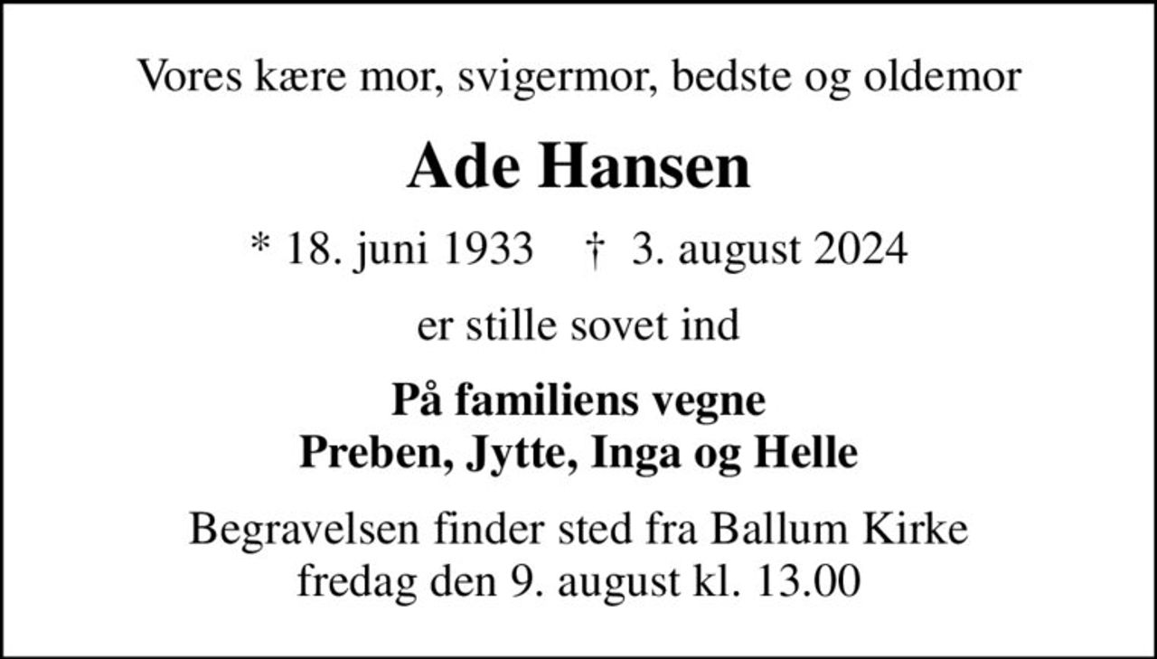 Vores kære mor, svigermor, bedste og oldemor
Ade Hansen
* 18. juni 1933    ✝ 3. august 2024
er stille sovet ind
På familiens vegne Preben, Jytte, Inga og Helle
Begravelsen finder sted fra Ballum Kirke  fredag den 9. august kl. 13.00