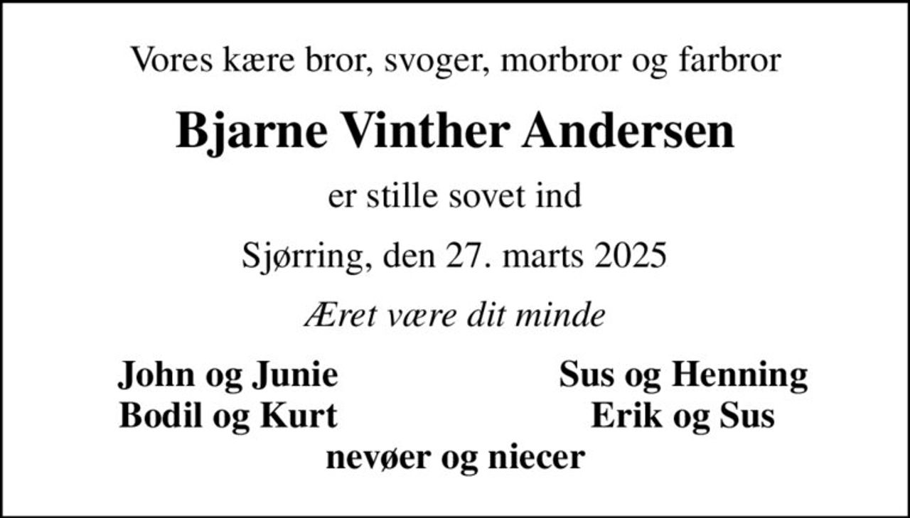 Vores kære bror, svoger, morbror og farbror
Bjarne Vinther Andersen
er stille sovet ind
Sjørring, den 27. marts 2025
Æret være dit minde
John og Junie
Sus og Henning
Bodil og Kurt
Erik og Sus