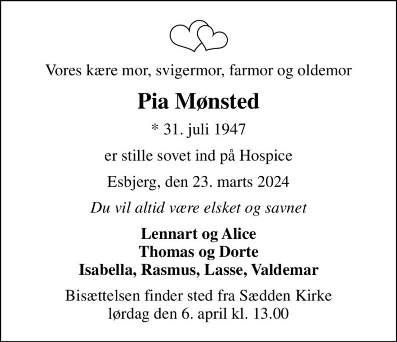 Vores kære mor, svigermor, farmor og oldemor
Pia Mønsted
* 31. juli 1947
er stille sovet ind på Hospice
Esbjerg, den 23. marts 2024
Du vil altid være elsket og savnet
Lennart og Alice Thomas og Dorte Isabella, Rasmus, Lasse, Valdemar
Bisættelsen finder sted fra Sædden Kirke  lørdag den 6. april kl. 13.00