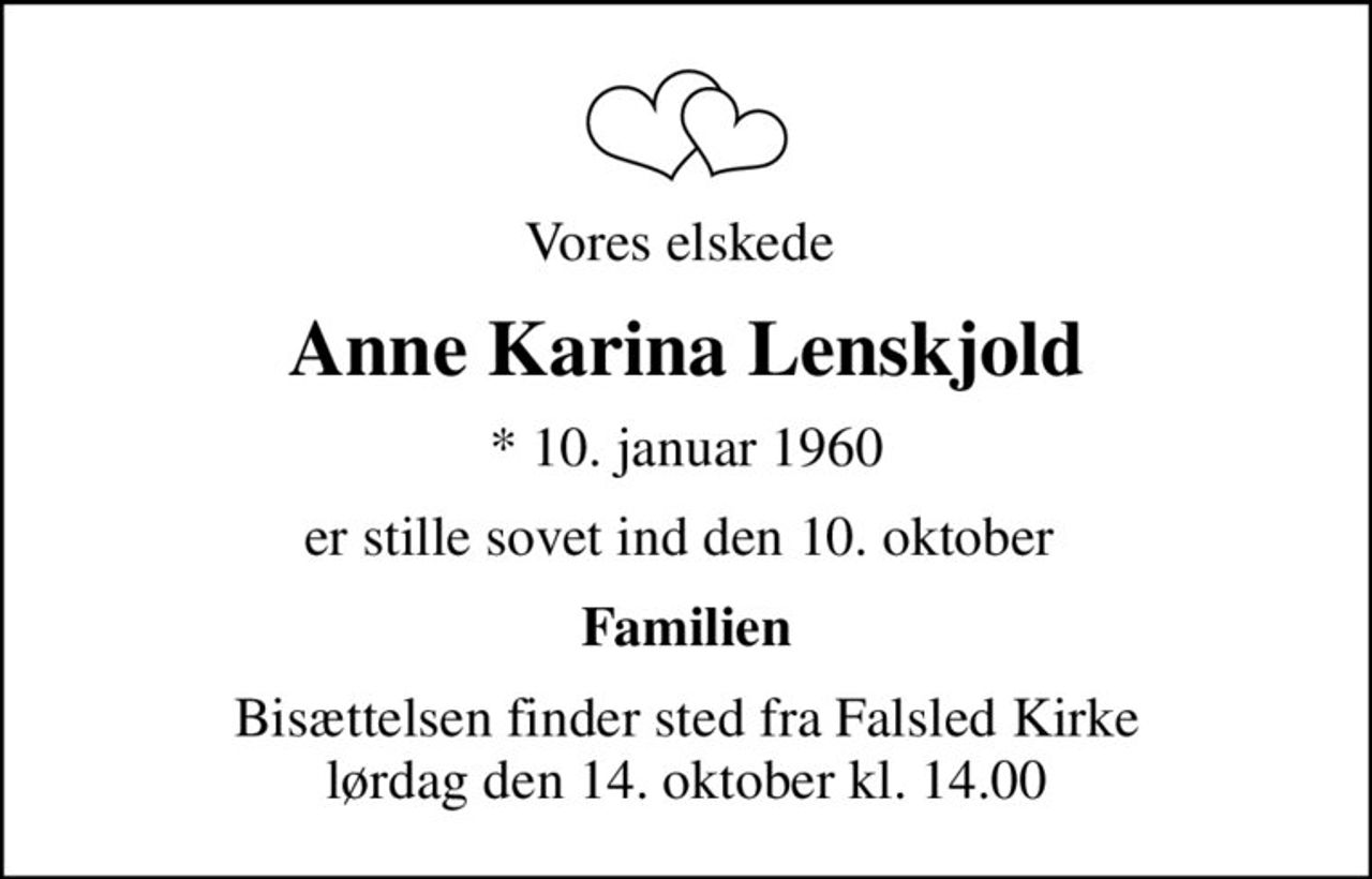 Vores elskede 
Anne Karina Lenskjold
* 10. januar 1960
er stille sovet ind den 10. oktober 
Familien
Bisættelsen finder sted fra Falsled Kirke  lørdag den 14. oktober kl. 14.00