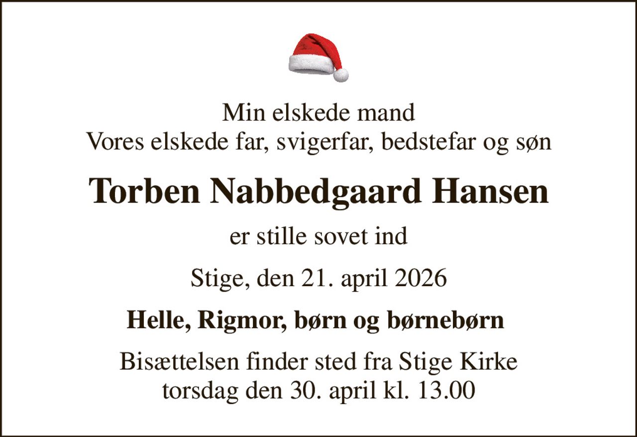 Min elskede mand Vores elskede far, svigerfar, bedstefar og søn
Torben Nabbedgaard Hansen
er stille sovet ind
Stige, den 21. april 2026
Helle, Rigmor, børn og børnebørn 
Bisættelsen finder sted fra Stige Kirke  torsdag den 30. april kl. 13.00