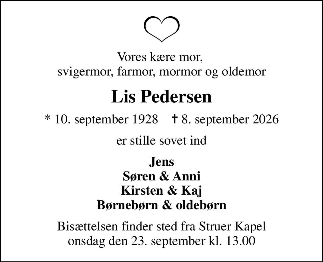 Vores kære mor,  svigermor, farmor, mormor og oldemor
Lis Pedersen
* 10. september 1928    ✝ 8. september 2026
er stille sovet ind
Jens Søren & Anni Kirsten & Kaj Børnebørn & oldebørn
Bisættelsen finder sted fra Struer Kapel  onsdag den 23. september kl. 13.00