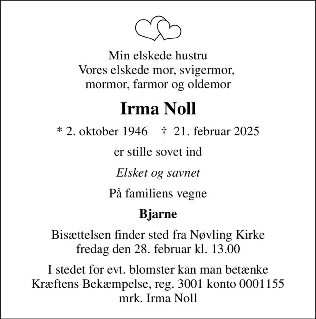 Min elskede hustru Vores elskede mor, svigermor,  mormor, farmor og oldemor
Irma Noll
* 2. oktober 1946    ✝ 21. februar 2025
er stille sovet ind
Elsket og savnet
På familiens vegne
Bjarne
Bisættelsen finder sted fra Nøvling Kirke  fredag den 28. februar kl. 13.00 
I stedet for evt. blomster kan man betænke
					Kræftens Bekæmpelse reg.3001konto0001155mrk. Irma
					Noll