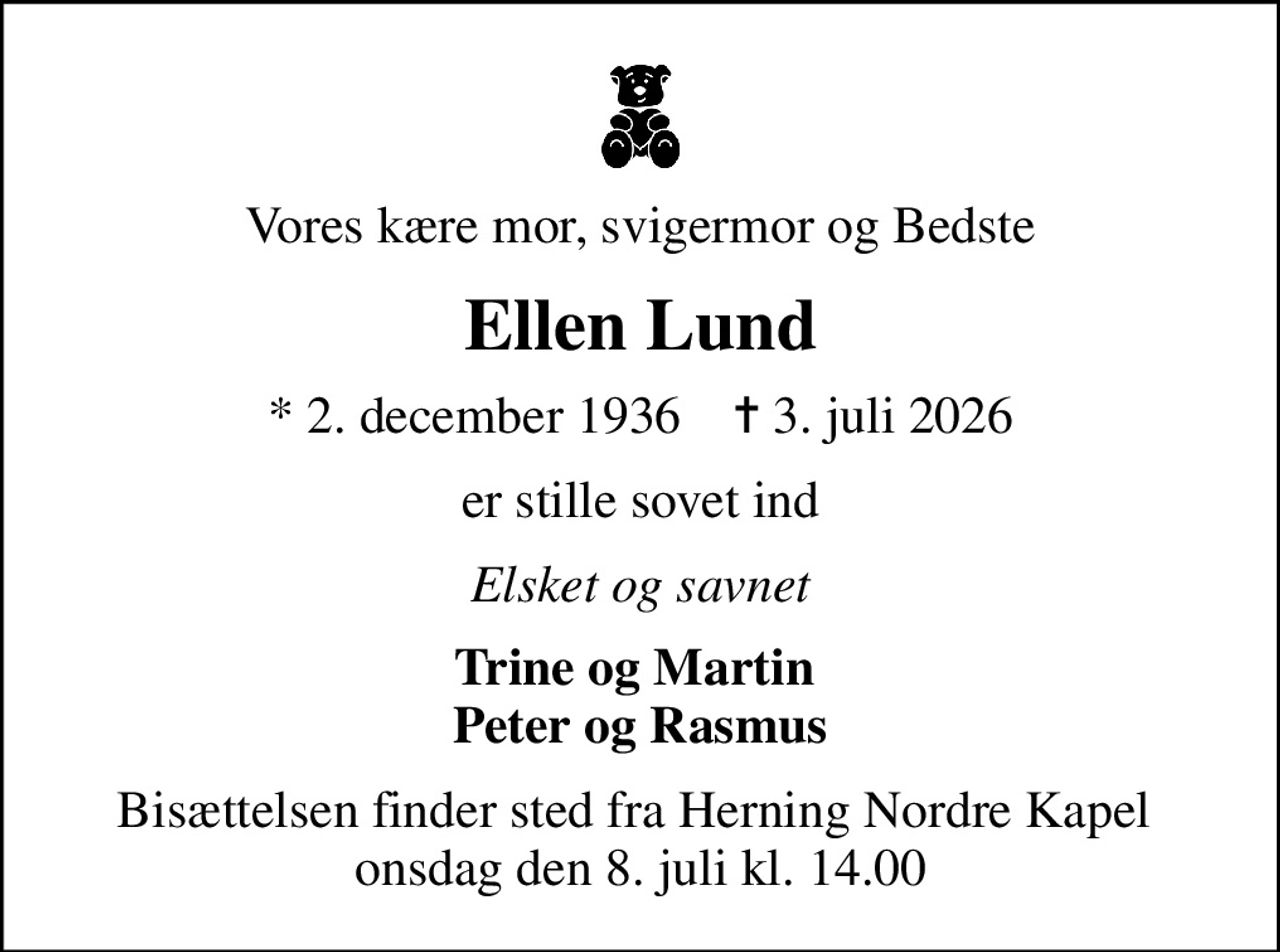 Vores kære mor, svigermor og Bedste
Ellen Lund
* 2. december 1936    ✝ 3. juli 2026
er stille sovet ind
Elsket og savnet
Trine og Martin  Peter og Rasmus
Bisættelsen finder sted fra Herning Nordre Kapel  onsdag den 8. juli kl. 14.00