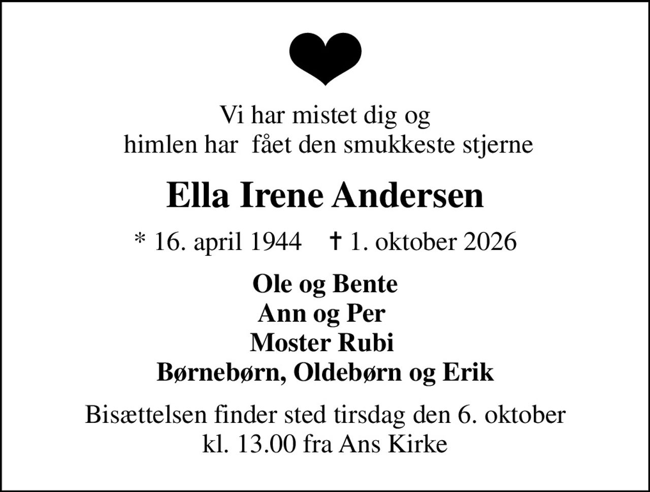 Vi har mistet dig og  himlen har  fået den smukkeste stjerne
Ella Irene Andersen
* 16. april 1944    ✝ 1. oktober 2026
Ole og Bente Ann og Per  Moster Rubi  Børnebørn, Oldebørn og Erik
Bisættelsen finder sted tirsdag den 6. oktober kl. 13.00 fra Ans Kirke
