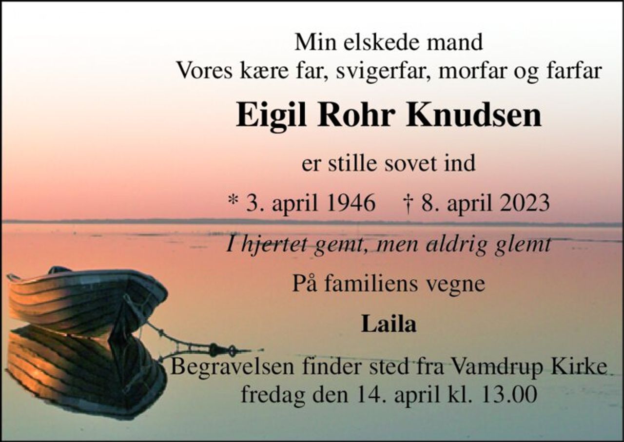 Min elskede mand Vores kære far, svigerfar, morfar og farfar 
Eigil Rohr Knudsen 
er stille sovet ind 
*​ 3. april 1946​    †​ 8. april 2023 
I hjertet gemt, men aldrig glemt 
På familiens vegne 
Laila 
Begravelsen​ finder sted fra Vamdrup Kirke​ fredag den 14. april​ kl. 13.00