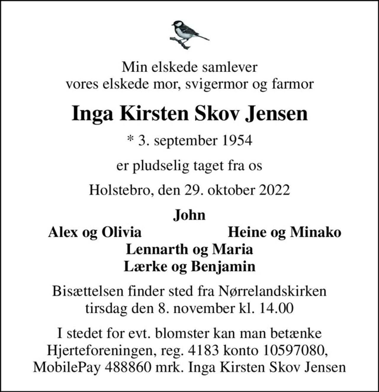 Min elskede samlever vores elskede mor, svigermor og farmor
Inga Kirsten Skov Jensen
* 3. september 1954
er pludselig taget fra os
Holstebro, den 29. oktober 2022
John
Alex og Olivia
Heine og Minako
Bisættelsen finder sted fra Nørrelandskirken  tirsdag den 8. november kl. 14.00 
I stedet for evt. blomster kan man betænke
					Hjerteforeningen reg.4183,konto10597080mrk. Inga Kirsten Skov
					Jensen
I stedet for evt. blomster kan man betænke Hjerteforeningen, reg. 4183 konto 10597080,  MobilePay 488860 mrk. Inga Kirsten Skov Jensen