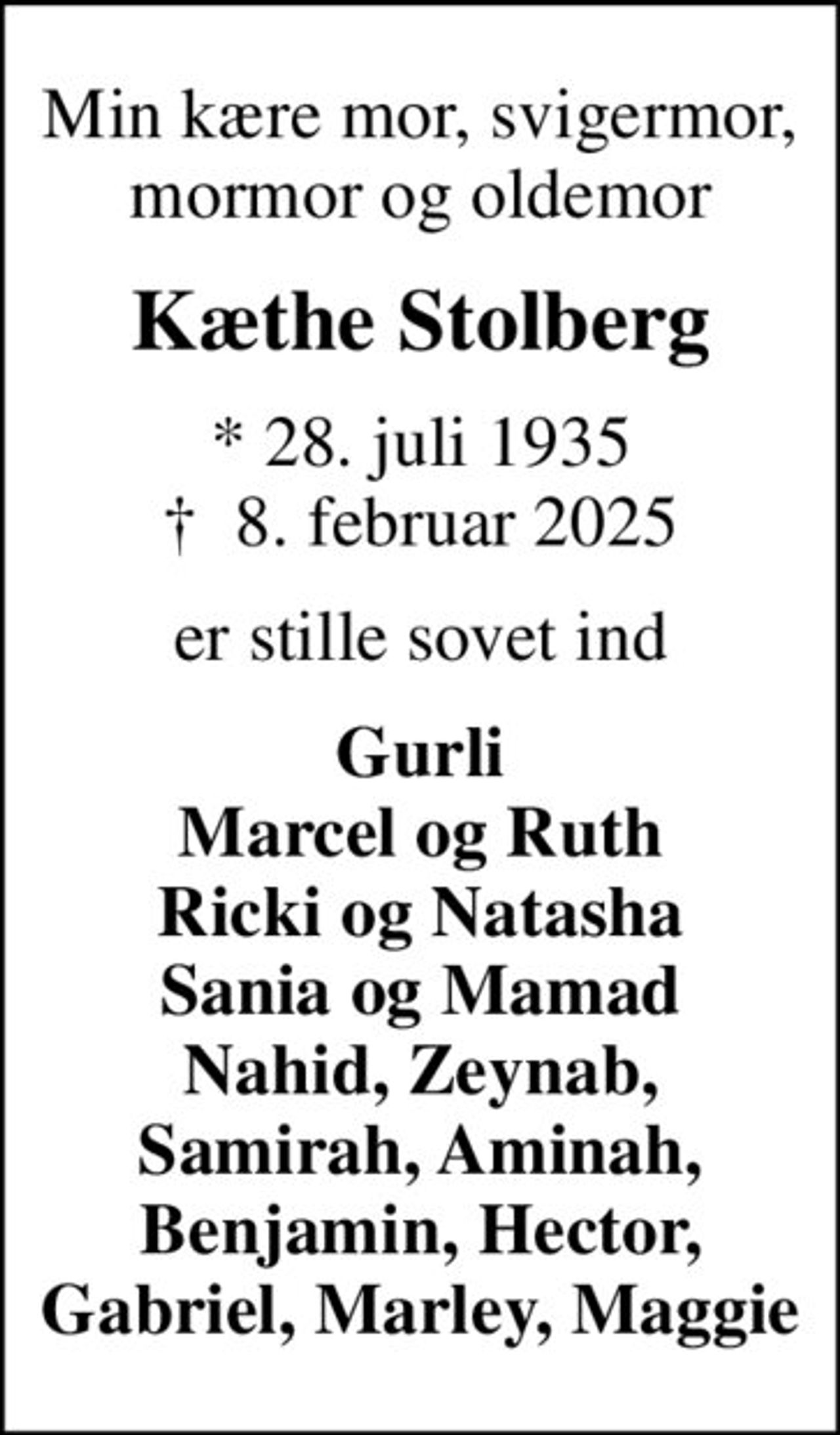 Min kære mor, svigermor, mormor og oldemor
Kæthe Stolberg
* 28. juli 1935
						✝ 8. februar 2025
er stille sovet ind
Gurli Marcel og Ruth Ricki og Natasha Sania og Mamad Nahid, Zeynab, Samirah, Aminah, Benjamin, Hector, Gabriel, Marley, Maggie