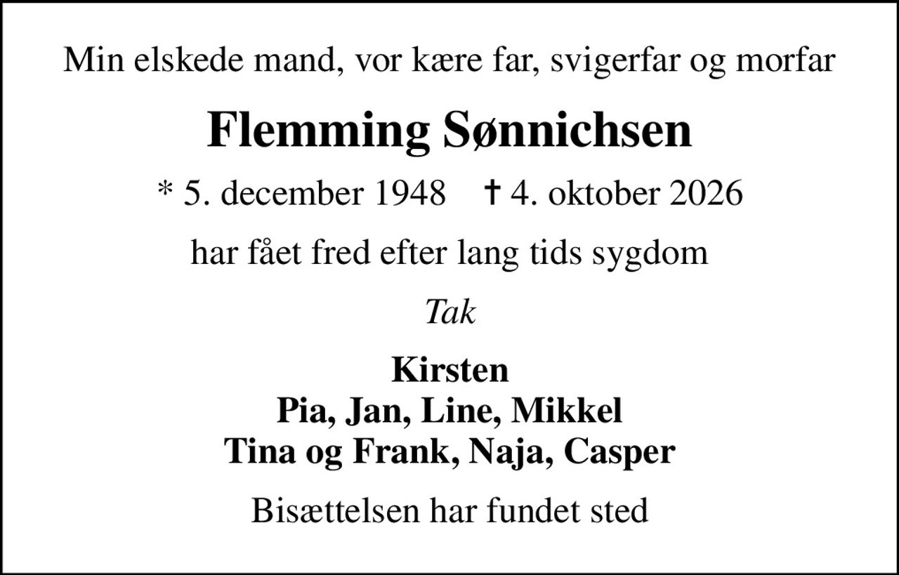 Min elskede mand, vor kære far, svigerfar og morfar
Flemming Sønnichsen
* 5. december 1948    ✝ 4. oktober 2026
har fået fred efter lang tids sygdom
Tak
Kirsten Pia, Jan, Line, Mikkel Tina og Frank, Naja, Casper
Bisættelsen har fundet sted