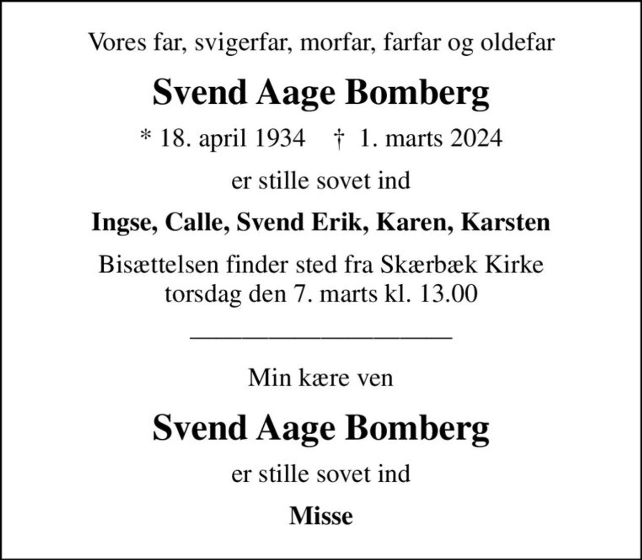Vores far, svigerfar, morfar, farfar og oldefar
Svend Aage Bomberg
* 18. april 1934    ✝ 1. marts 2024
er stille sovet ind
Ingse, Calle, Svend Erik, Karen, Karsten
Bisættelsen finder sted fra Skærbæk Kirke  torsdag den 7. marts kl. 13.00 
Min kære ven
Svend Aage Bomberg
er stille sovet ind
Misse