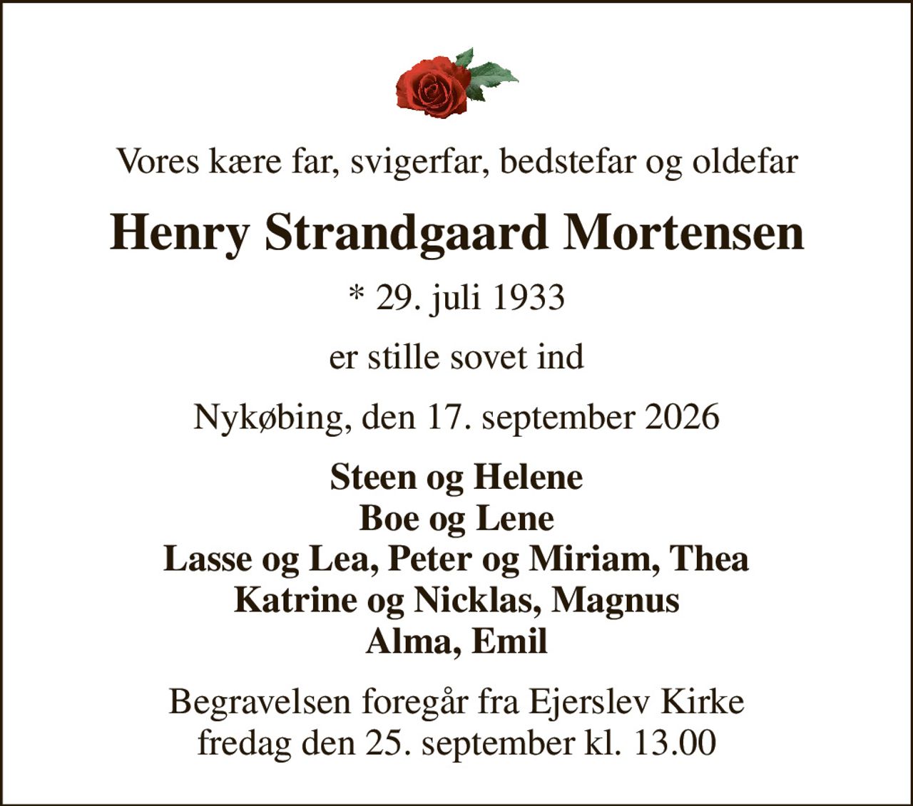 Vores kære far, svigerfar, bedstefar og oldefar
Henry Strandgaard Mortensen
* 29. juli 1933
er stille sovet ind
Nykøbing, den 17. september 2026
Steen og Helene Boe og Lene Lasse og Lea, Peter og Miriam, Thea Katrine og Nicklas, Magnus Alma, Emil
Begravelsen foregår fra Ejerslev Kirke  fredag den 25. september kl. 13.00