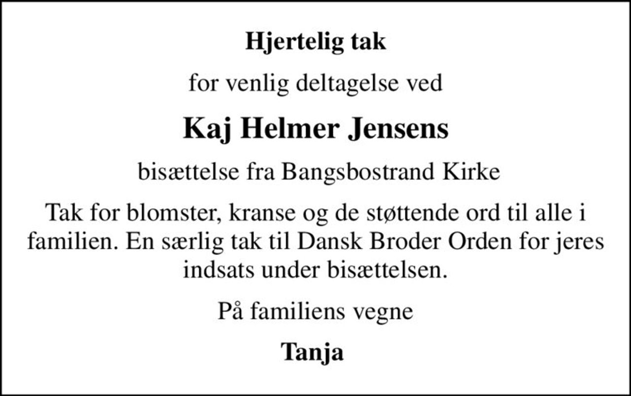 Hjertelig tak
for venlig deltagelse ved
Kaj Helmer Jensens
 bisættelse fra Bangsbostrand Kirke
Tak for blomster, kranse og de støttende ord til alle i familien. En særlig tak til Dansk Broder Orden for jeres indsats under bisættelsen.
På familiens vegne
Tanja