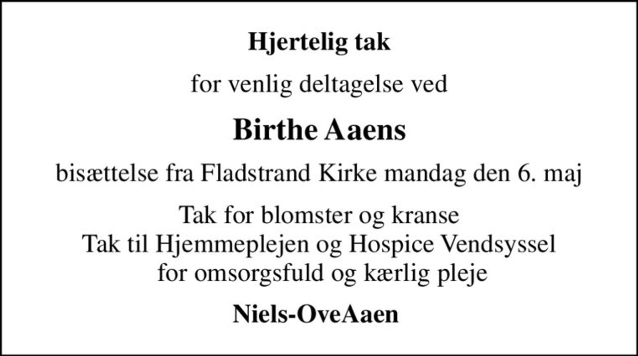 Hjertelig tak
for venlig deltagelse ved
Birthe Aaens
bisættelse fra Fladstrand Kirke mandag den 6. maj
Tak for blomster og kranse Tak til Hjemmeplejen og Hospice Vendsyssel  for omsorgsfuld og kærlig pleje
Niels-OveAaen