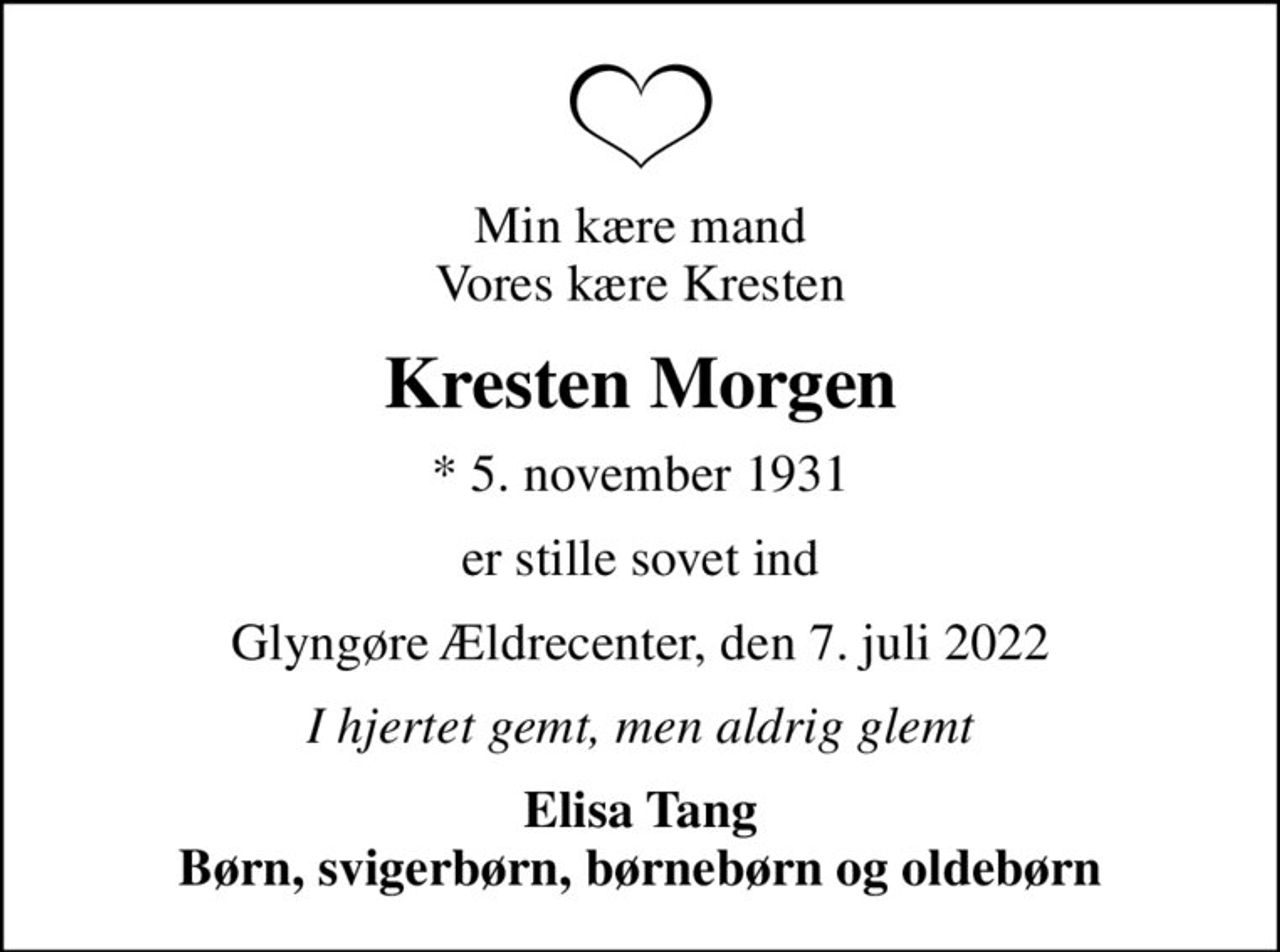 Min kære mand Vores kære Kresten
Kresten Morgen
* 5. november 1931
er stille sovet ind
Glyngøre Ældrecenter, den 7. juli 2022
I hjertet gemt, men aldrig glemt
Elisa Tang Børn, svigerbørn, børnebørn og oldebørn