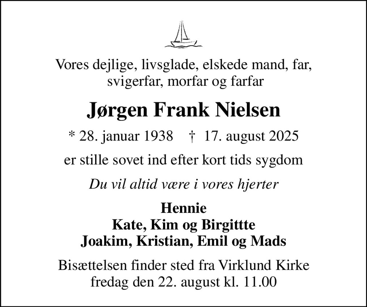 Vores dejlige, livsglade, elskede mand, far,  svigerfar, morfar og farfar
Jørgen Frank Nielsen
* 28. januar 1938    ✝ 17. august 2025
er stille sovet ind efter kort tids sygdom
Du vil altid være i vores hjerter
Hennie Kate, Kim og Birgittte Joakim, Kristian, Emil og Mads
Bisættelsen finder sted fra Virklund Kirke  fredag den 22. august kl. 11.00