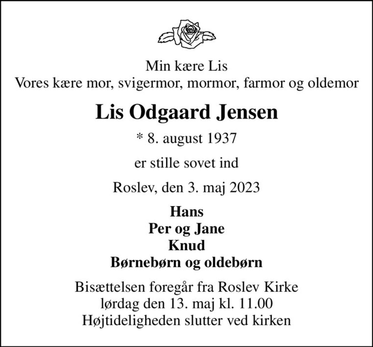 Min kære Lis Vores kære mor, svigermor, mormor, farmor og oldemor
Lis Odgaard Jensen
* 8. august 1937
er stille sovet ind
Roslev, den 3. maj 2023
Hans Per og Jane Knud Børnebørn og oldebørn
Bisættelsen foregår fra Roslev Kirke  lørdag den 13. maj kl. 11.00  Højtideligheden slutter ved kirken
