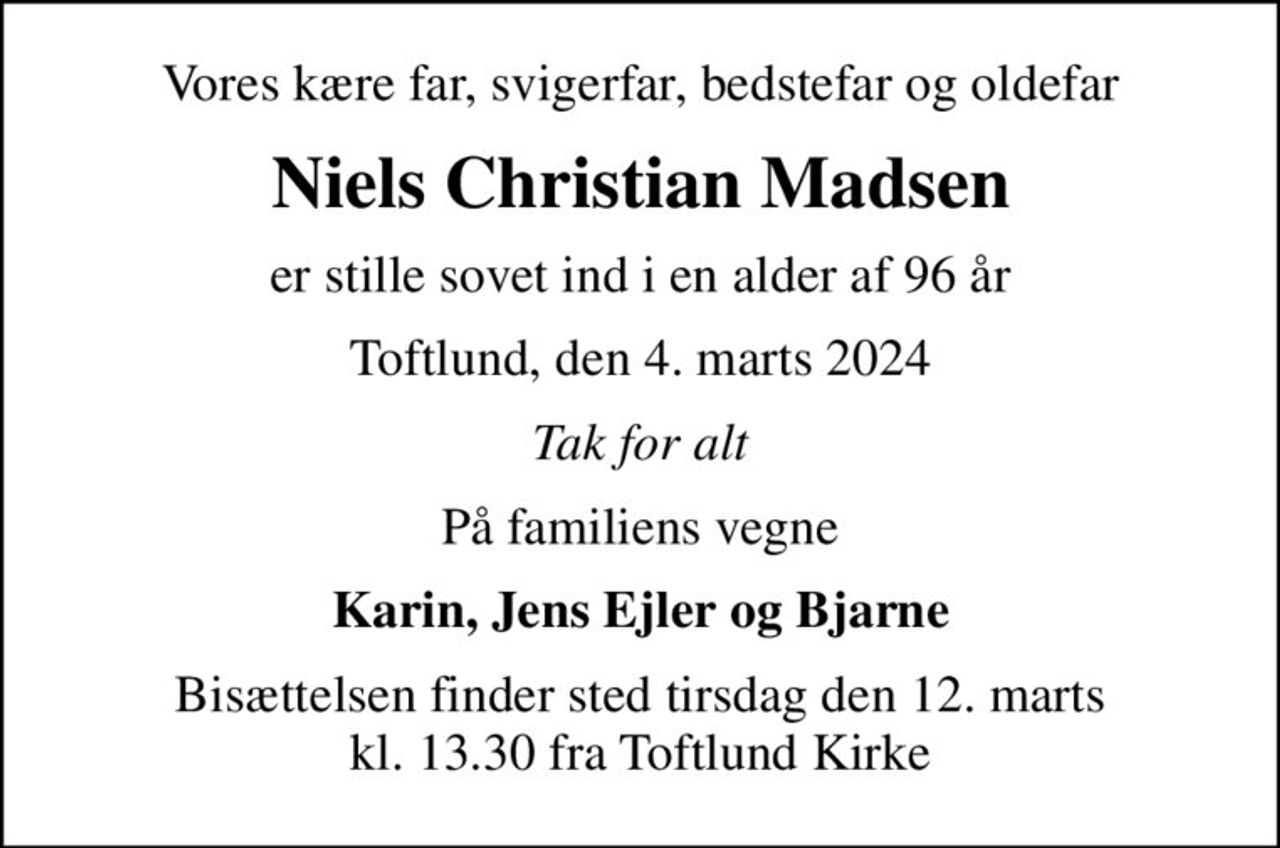 Vores kære far, svigerfar, bedstefar og oldefar
Niels Christian Madsen
er stille sovet ind i en alder af 96 år
Toftlund, den 4. marts 2024
Tak for alt
På familiens vegne
Karin, Jens Ejler og Bjarne
Bisættelsen finder sted tirsdag den 12. marts kl. 13.30 fra Toftlund Kirke