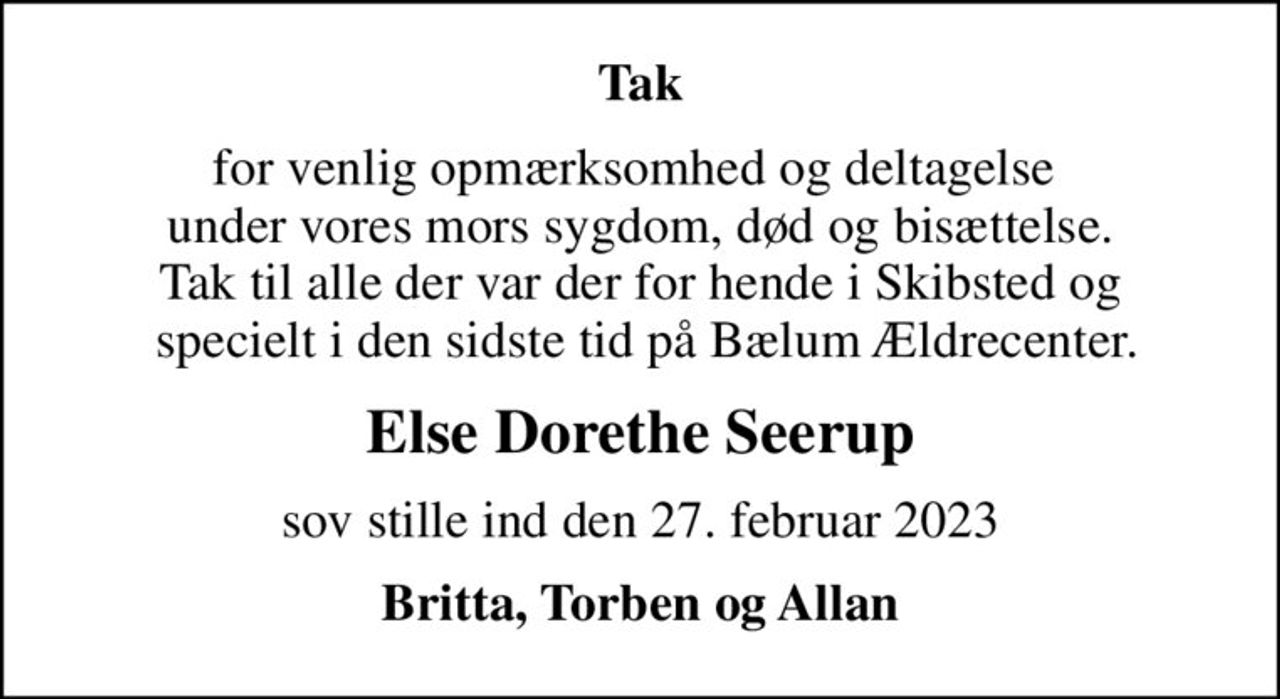 Tak
for venlig opmærksomhed og deltagelse  under vores mors sygdom, død og bisættelse. Tak til alle der var der for hende i Skibsted og  specielt i den sidste tid på Bælum Ældrecenter.
Else Dorethe Seerup
sov stille ind den 27. februar 2023
Britta, Torben og Allan