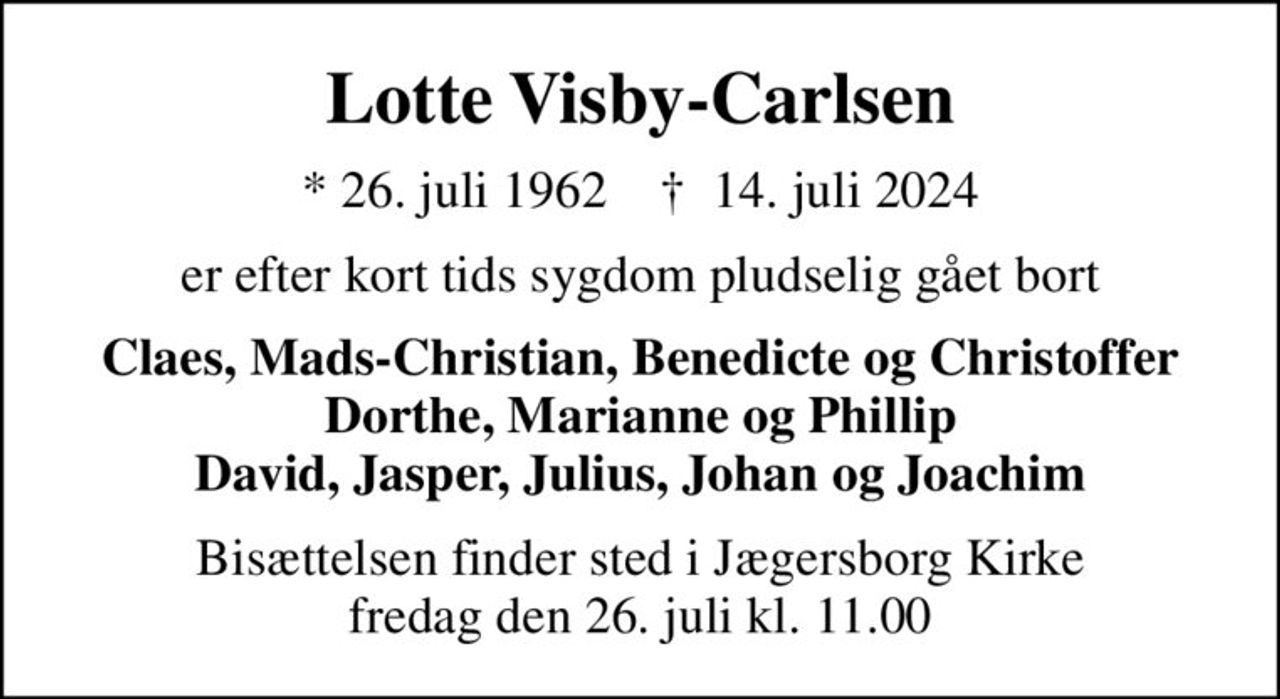 Lotte Visby-Carlsen
* 26. juli 1962    ✝ 14. juli 2024
er efter kort tids sygdom pludselig gået bort
Claes, Mads-Christian, Benedicte og Christoffer Dorthe, Marianne og Phillip David, Jasper, Julius, Johan og Joachim
Bisættelsen finder sted i Jægersborg Kirke  fredag den 26. juli kl. 11.00